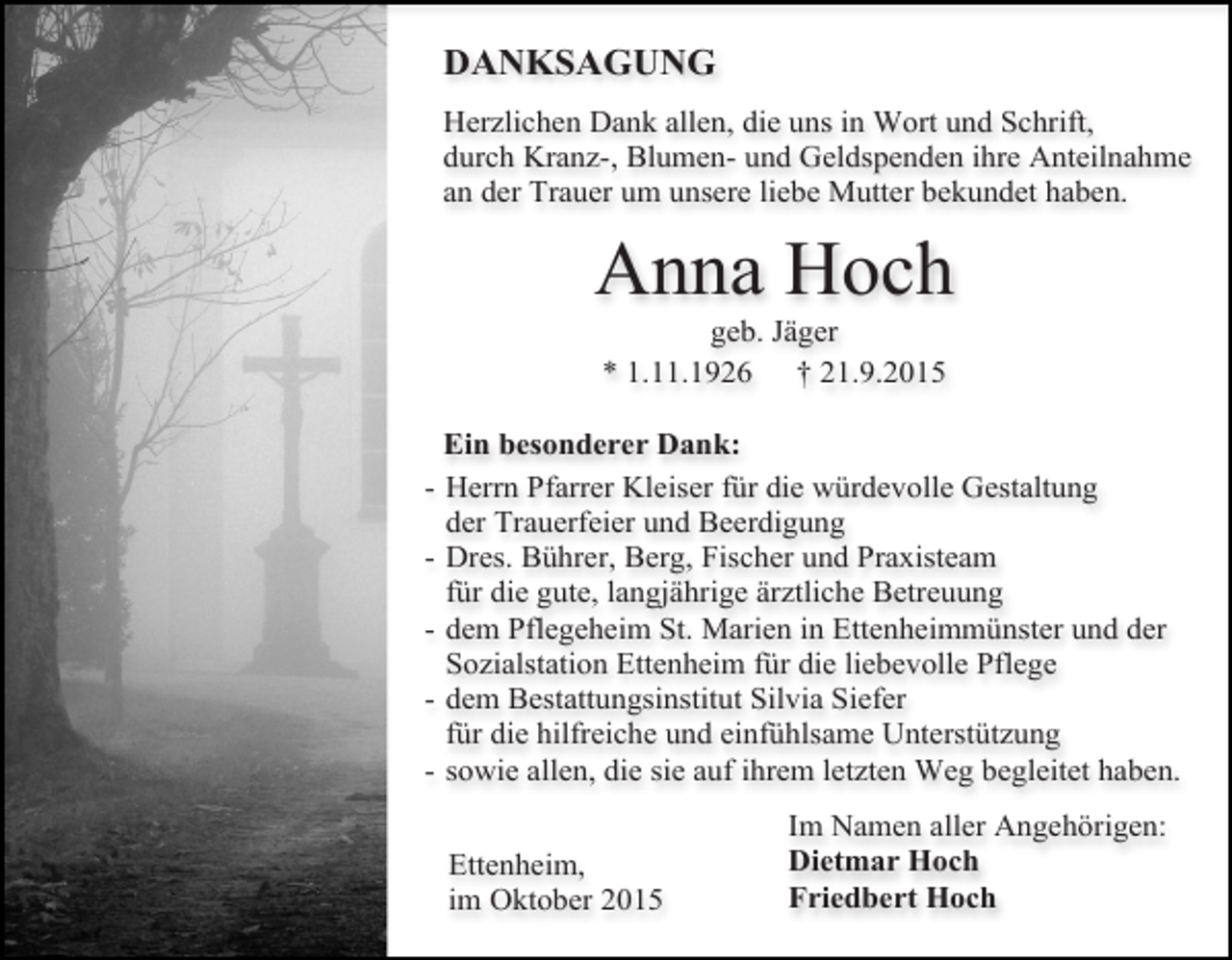 <p>DANKSAGUNG<br />Herzlichen Dank allen, die uns in Wort und Schrift,<br />durch Kranz-, Blumen- und Geldspenden ihre Anteilnahme<br />an der Trauer um unsere liebe Mutter bekundet haben.</p><p>Anna Hoch<br />geb. Jäger<br />* 1.11.1926 † 21.9.2015</p><p>Ein besonderer Dank:<br />- Herrn Pfarrer Kleiser für die würdevolle Gestaltung<br />der Trauerfeier und Beerdigung<br />- Dres. Bührer, Berg, Fischer und Praxisteam<br />für die gute, langjährige ärztliche Betreuung<br />- dem Pflegeheim St. Marien in Ettenheimmünster und der<br />Sozialstation Ettenheim für die liebevolle Pflege<br />- dem Bestattungsinstitut Silvia Siefer<br />für die hilfreiche und einfühlsame Unterstützung<br />- sowie allen, die sie auf ihrem letzten Weg begleitet haben.<br />Ettenheim,<br />im Oktober 2015</p><p>Im Namen aller Angehörigen:<br />Dietmar Hoch<br />Friedbert Hoch</p>