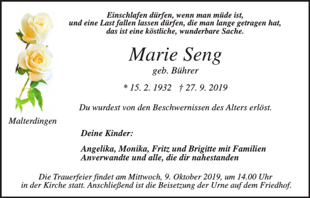 <p>Einschlafen dürfen, wenn man müde ist,<br />und eine Last fallen lassen dürfen, die man lange getragen hat,<br />das ist eine köstliche, wunderbare Sache.</p><p>Marie Seng<br />geb. Bührer<br />* 15. 2. 1932 † 27. 9. 2019<br />Du wurdest von den Beschwernissen des Alters erlöst.<br />Malterdingen<br />Deine Kinder:<br />Angelika, Monika, Fritz und Brigitte mit Familien<br />Anverwandte und alle, die dir nahestanden<br />Die Trauerfeier findet am Mittwoch, 9. Oktober 2019, um 14.00 Uhr<br />in der Kirche statt. Anschließend ist die Beisetzung der Urne auf dem Friedhof.</p>