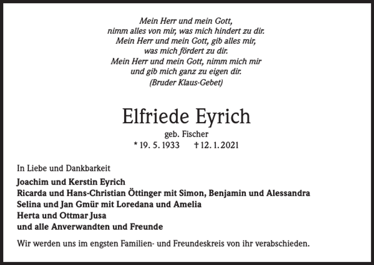 <p>Mein Herr und mein Gott,<br />nimm alles von mir, was mich hindert zu dir.<br />Mein Herr und mein Gott, gib alles mir,<br />was mich fördert zu dir.<br />Mein Herr und mein Gott, nimm mich mir<br />und gib mich ganz zu eigen dir.<br />(Bruder Klaus-Gebet)</p><p>Elfriede Eyrich<br />geb. Fischer<br />* 19. 5. 1933<br />† 12. 1. 2021</p><p>In Liebe und Dankbarkeit<br />Joachim und Kerstin Eyrich<br />Ricarda und Hans-Christian Öttinger mit Simon, Benjamin und Alessandra<br />Selina und Jan Gmür mit Loredana und Amelia<br />Herta und Ottmar Jusa<br />und alle Anverwandten und Freunde<br />Wir werden uns im engsten Familien- und Freundeskreis von ihr verabschieden.</p>