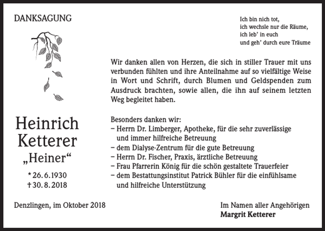 <p>DANKSAGUNG</p><p>I ch bin nich tot,<br />ich wechsle nur die Räume,<br />ich leb’ in euch<br />und geh’ durch eure Träume</p><p>Wir danken allen von Herzen, die sich in stiller Trauer mit uns<br />verbunden fühlten und ihre Anteilnahme auf so vielfältige Weise<br />in Wort und Schrift, durch Blumen und Geldspenden zum<br />Ausdruck brachten, sowie allen, die ihn auf seinem letzten<br />Weg begleitet haben.</p><p>Heinrich<br />Ketterer<br />„Heiner“<br />* 26. 6.1930<br />† 30. 8. 2018<br />Denzlingen, im Oktober 2018</p><p>Besonders danken wir:<br />– Herrn Dr. Limberger, Apotheke, für die sehr zuverlässige<br />und immer hilfreiche Betreuung<br />– dem Dialyse-Zentrum für die gute Betreuung<br />– Herrn Dr. Fischer, Praxis, ärztliche Betreuung<br />– Frau Pfarrerin König für die schön gestaltete Trauerfeier<br />– dem Bestattungsinstitut Patrick Bühler für die einfühlsame<br />und hilfreiche Unterstützung<br />Im Namen aller Angehörigen<br />Margrit Ketterer</p>