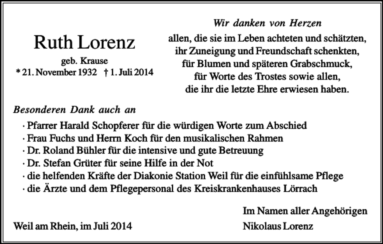 <p>Ruth Lorenz<br />geb. Krause<br />* 21. November 1932 † 1. Juli 2014</p><p>Wir danken von Herzen<br />allen, die sie im Leben achteten und schätzten,<br />ihr Zuneigung und Freundschaft schenkten,<br />für Blumen und späteren Grabschmuck,<br />für Worte des Trostes sowie allen,<br />die ihr die letzte Ehre erwiesen haben.</p><p>Besonderen Dank auch an<br />· Pfarrer Harald Schopferer für die würdigen Worte zum Abschied<br />· Frau Fuchs und Herrn Koch für den musikalischen Rahmen<br />· Dr. Roland Bühler für die intensive und gute Betreuung<br />· Dr. Stefan Grüter für seine Hilfe in der Not<br />· die helfenden Kräfte der Diakonie Station Weil für die einfühlsame Pflege<br />· die Ärzte und dem Pflegepersonal des Kreiskrankenhauses Lörrach</p><p>Weil am Rhein, im Juli 2014</p><p>Im Namen aller Angehörigen<br />Nikolaus Lorenz</p>