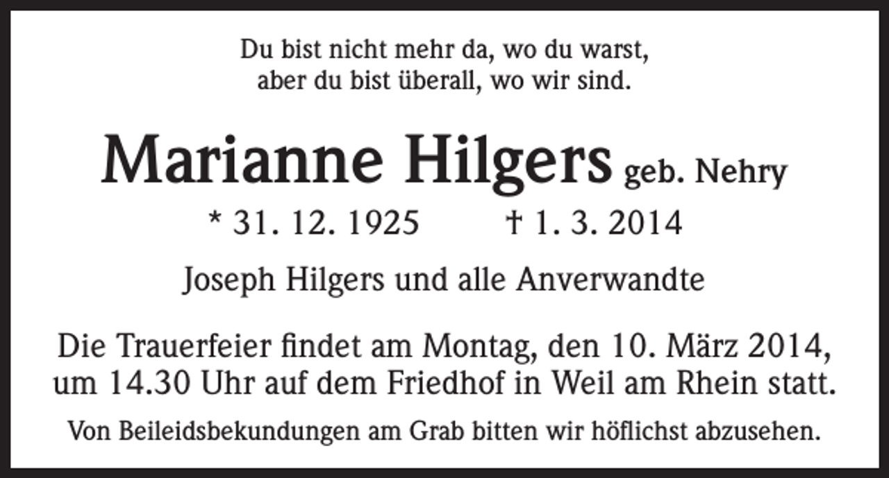 <p>Du bist nicht mehr da, wo du warst,<br />aber du bist überall, wo wir sind.</p><p>Marianne Hilgers geb. Nehry<br />* 31. 12. 1925</p><p>† 1. 3. 2014</p><p>Joseph Hilgers und alle Anverwandte<br />Die Trauerfeier findet am Montag, den 10. März 2014,<br />um 14.30 Uhr auf dem Friedhof in Weil am Rhein statt.<br />Von Beileidsbekundungen am Grab bitten wir höflichst abzusehen.</p>