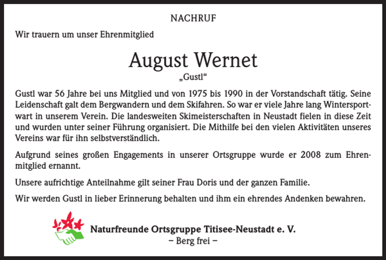 <p>NACHRUF<br />Wir trauern um unser Ehrenmitglied</p><p>August Wernet<br />„Gustl“</p><p>Gustl war 56 Jahre bei uns Mitglied und von 1975 bis 1990 in der Vorstandschaft tätig. Seine<br />Leidenschaft galt dem Bergwandern und dem Skifahren. So war er viele Jahre lang Wintersportwart in unserem Verein. Die landesweiten Skimeisterschaften in Neustadt fielen in diese Zeit<br />und wurden unter seiner Führung organisiert. Die Mithilfe bei den vielen Aktivitäten unseres<br />Vereins war für ihn selbstverständlich.<br />Aufgrund seines großen Engagements in unserer Ortsgruppe wurde er 2008 zum Ehrenmitglied ernannt.<br />Unsere aufrichtige Anteilnahme gilt seiner Frau Doris und der ganzen Familie.<br />Wir werden Gustl in lieber Erinnerung behalten und ihm ein ehrendes Andenken bewahren.</p><p>Naturfreunde Ortsgruppe Titisee-Neustadt e. V.<br />– Berg frei –</p>