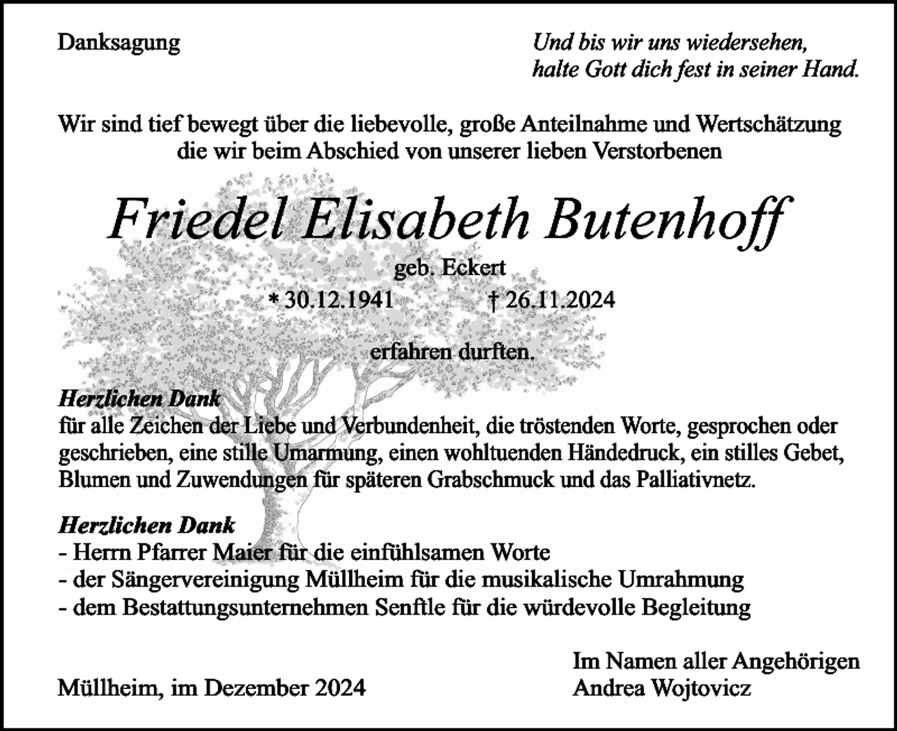 <p>Danksagung</p><p>Und bis wir uns wiedersehen,<br />halte Gott dich fest in seiner Hand.</p><p>Wir sind tief bewegt über die liebevolle, große Anteilnahme und Wertschätzung<br />die wir beim Abschied von unserer lieben Verstorbenen</p><p>Friedel Elisabeth Butenhoff<br />geb. Eckert<br />† 26.11.2024<br />* 30.12.1941<br />erfahren durften.</p><p>Herzlichen Dank<br />für alle Zeichen der Liebe und Verbundenheit, die tröstenden Worte, gesprochen oder<br />geschrieben, eine stille Umarmung, einen wohltuenden Händedruck, ein stilles Gebet,<br />Blumen und Zuwendungen für späteren Grabschmuck und das Palliativnetz.<br />Herzlichen Dank<br />- Herrn Pfarrer Maier für die einfühlsamen Worte<br />- der Sängervereinigung Müllheim für die musikalische Umrahmung<br />- dem Bestattungsunternehmen Senftle für die würdevolle Begleitung<br />Müllheim, im Dezember 2024</p><p>Im Namen aller Angehörigen<br />Andrea Wojtovicz</p>
