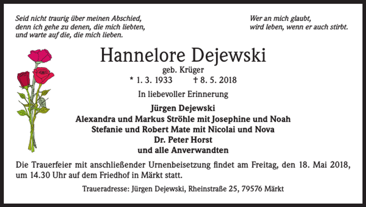 <p>Seid nicht traurig über meinen Abschied,<br />denn ich gehe zu denen, die mich liebten,<br />und warte auf die, die mich lieben.</p><p>Wer an mich glaubt,<br />wird leben, wenn er auch stirbt.</p><p>Hannelore Dejewski<br />geb. Krüger<br />* 1. 3. 1933<br />† 8. 5. 2018<br />In liebevoller Erinnerung<br />Jürgen Dejewski<br />Alexandra und Markus Ströhle mit Josephine und Noah<br />Stefanie und Robert Mate mit Nicolai und Nova<br />Dr. Peter Horst<br />und alle Anverwandten<br />Die Trauerfeier mit anschließender Urnenbeisetzung findet am Freitag, den 18. Mai 2018,<br />um 14.30 Uhr auf dem Friedhof in Märkt statt.<br />Traueradresse: Jürgen Dejewski, Rheinstraße 25, 79576 Märkt</p>