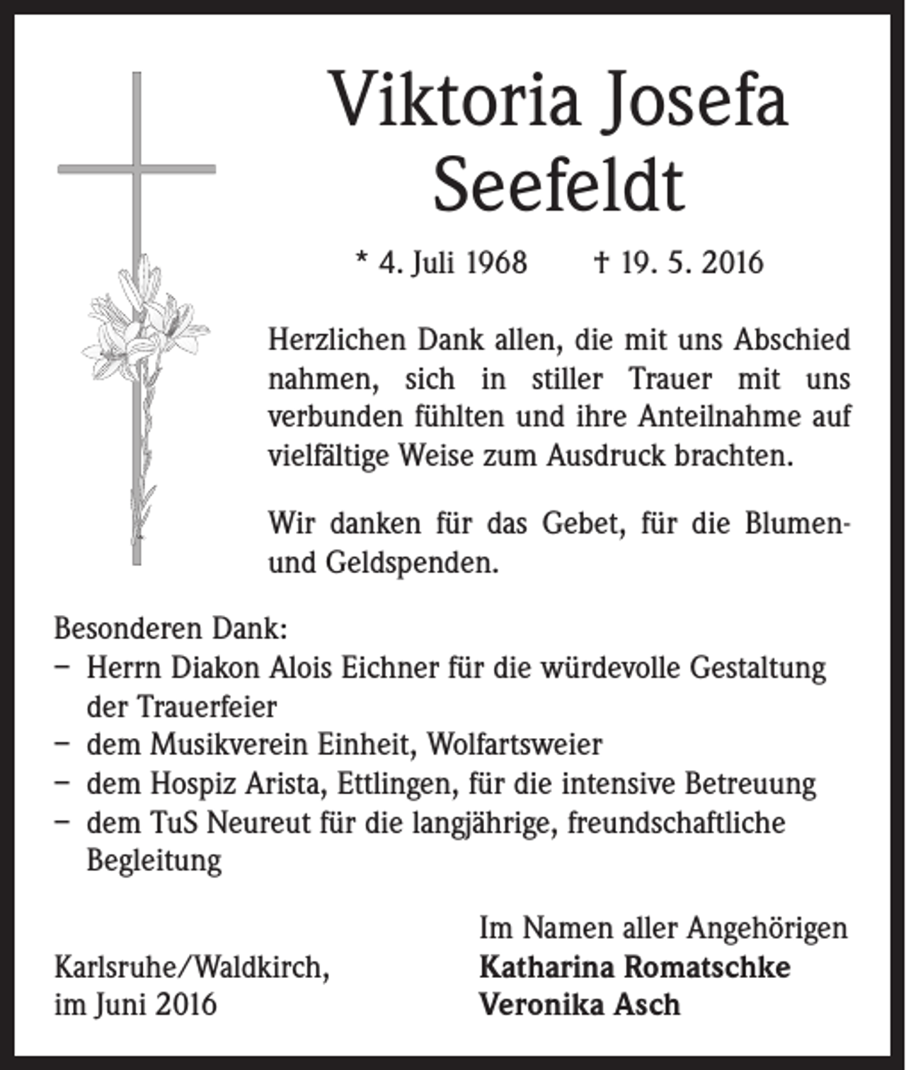 <p>Viktoria Josefa<br />Seefeldt<br />* 4. Juli 1968 † 19. 5. 2016<br />Herzlichen Dank allen, die mit uns Abschied<br />­nahmen, sich in stiller Trauer mit uns<br />­verbunden fühlten und ihre Anteilnahme auf<br />vielfältige Weise zum Ausdruck brachten.<br />Wir danken für das Gebet, für die Blumenund Geldspenden.<br />Besonderen Dank:<br />– Herrn Diakon Alois Eichner für die würdevolle Gestaltung<br />der Trauerfeier<br />– dem Musikverein Einheit, Wolfartsweier<br />– dem Hospiz Arista, Ettlingen, für die intensive Betreuung<br />– dem TuS Neureut für die langjährige, freundschaftliche<br />­Begleitung</p><p>Karlsruhe/Waldkirch,<br />im Juni 2016</p><p>Im Namen aller Angehörigen<br />Katharina Romatschke<br />Veronika Asch</p>