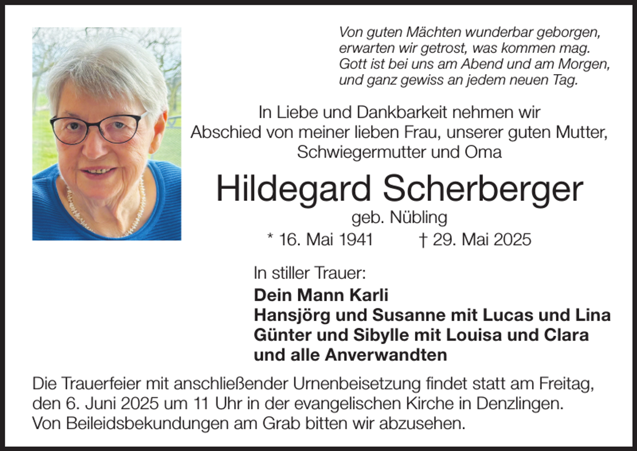 <p>Von guten Mächten wunderbar geborgen,<br />erwarten wir getrost, was kommen mag.<br />Gott ist bei uns am Abend und am Morgen,<br />und ganz gewiss an jedem neuen Tag.</p><p>In Liebe und Dankbarkeit nehmen wir<br />Abschied von meiner lieben Frau, unserer guten Mutter,<br />Schwiegermutter und Oma</p><p>Hildegard Scherberger<br />geb. Nübling<br />* 16. Mai 1941<br />† 29. Mai 2025</p><p>In stiller Trauer:<br />Dein Mann Karli<br />Hansjörg und Susanne mit Lucas und Lina<br />Günter und Sibylle mit Louisa und Clara<br />und alle Anverwandten<br />Die Trauerfeier mit anschließender Urnenbeisetzung findet statt am Freitag,<br />den 6. Juni 2025 um 11 Uhr in der evangelischen Kirche in Denzlingen.<br />Von Beileidsbekundungen am Grab bitten wir abzusehen.</p>