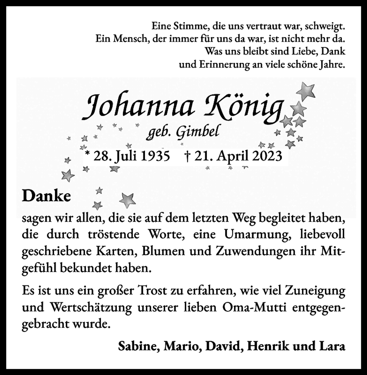<p>Eine Stimme, die uns vertraut war, schweigt.<br />Ein Mensch, der immer für uns da war, ist nicht mehr da.<br />Was uns bleibt sind Liebe, Dank<br />und Erinnerung an viele schöne Jahre.</p><p>Johanna König<br />geb. Gimbel</p><p>* 28. Juli 1935 † 21. April 2023</p><p>Danke<br />sagen wir allen, die sie auf dem letzten Weg begleitet haben,<br />die durch tröstende Worte, eine Umarmung, liebevoll<br />geschriebene Karten, Blumen und Zuwendungen ihr Mitgefühl bekundet haben.<br />Es ist uns ein großer Trost zu erfahren, wie viel Zuneigung<br />und Wertschätzung unserer lieben Oma-Mutti entgegengebracht wurde.</p><p>Sabine, Mario, David, Henrik und Lara</p>