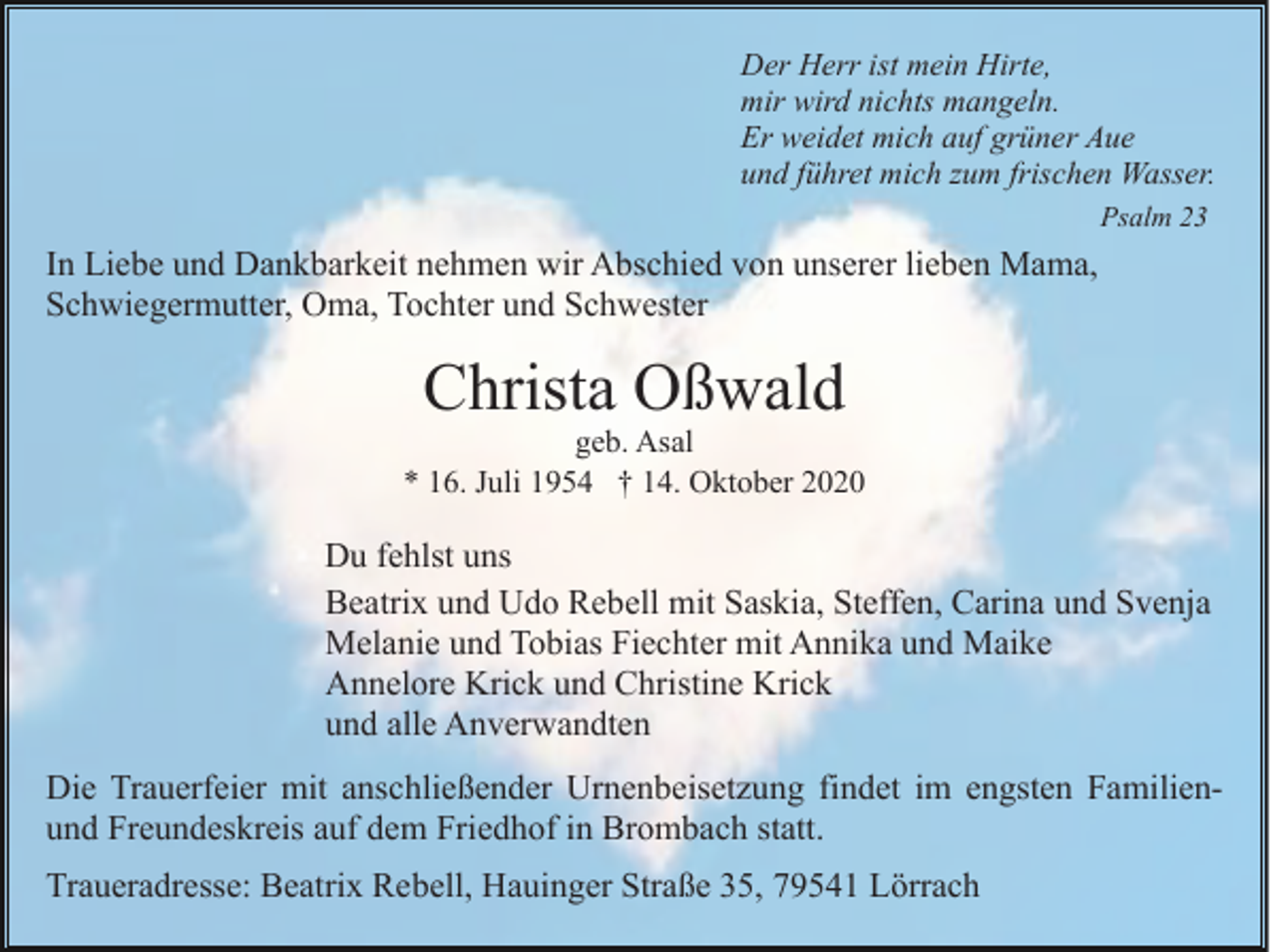 <p>Der Herr ist mein Hirte,<br />mir wird nichts mangeln.<br />Er weidet mich auf grüner Aue<br />und führet mich zum frischen Wasser.<br />Psalm 23</p><p>In Liebe und Dankbarkeit nehmen wir Abschied von unserer lieben Mama,<br />Schwiegermutter, Oma, Tochter und Schwester</p><p>Christa Oßwald</p><p>geb. Asal<br />* 16. Juli 1954 † 14. Oktober 2020</p><p>Du fehlst uns<br />Beatrix und Udo Rebell mit Saskia, Steffen, Carina und Svenja<br />Melanie und Tobias Fiechter mit Annika und Maike<br />Annelore Krick und Christine Krick<br />und alle Anverwandten<br />Die Trauerfeier mit anschließender Urnenbeisetzung findet im engsten Familienund Freundeskreis auf dem Friedhof in Brombach statt.<br />Traueradresse: Beatrix Rebell, Hauinger Straße 35, 79541 Lörrach</p>