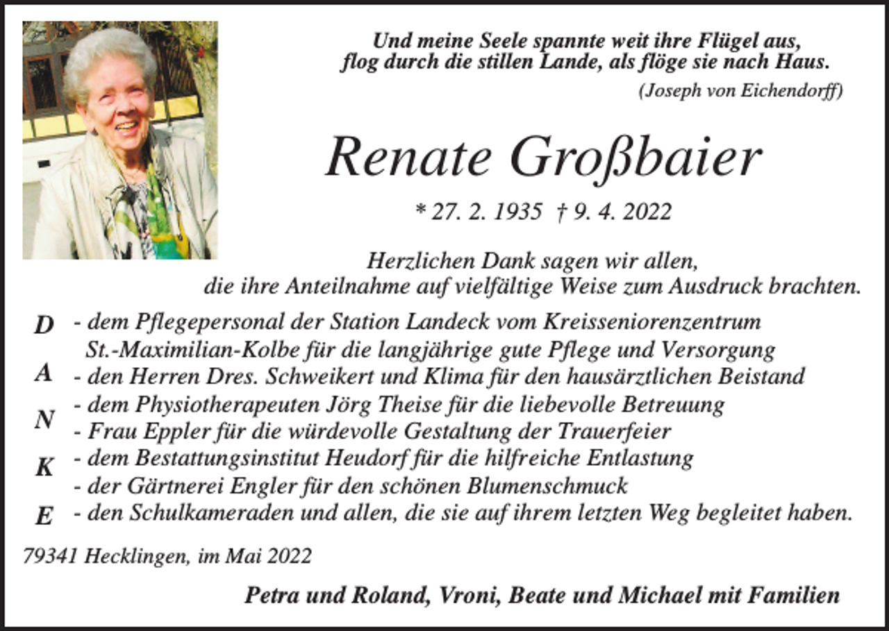 <p>Und meine Seele spannte weit ihre Flügel aus,<br />flog durch die stillen Lande, als flöge sie nach Haus.<br />(Joseph von Eichendorff)</p><p>Renate Großbaier<br />* 27. 2. 1935 † 9. 4. 2022</p><p>D<br />A<br />N<br />K<br />E</p><p>Herzlichen Dank sagen wir allen,<br />die ihre Anteilnahme auf vielfältige Weise zum Ausdruck brachten.<br />- dem Pflegepersonal der Station Landeck vom Kreisseniorenzentrum<br />St.-Maximilian-Kolbe für die langjährige gute Pflege und Versorgung<br />- den Herren Dres. Schweikert und Klima für den hausärztlichen Beistand<br />- dem Physiotherapeuten Jörg Theise für die liebevolle Betreuung<br />- Frau Eppler für die würdevolle Gestaltung der Trauerfeier<br />- dem Bestattungsinstitut Heudorf für die hilfreiche Entlastung<br />- der Gärtnerei Engler für den schönen Blumenschmuck<br />- den Schulkameraden und allen, die sie auf ihrem letzten Weg begleitet haben.</p><p>79341 Hecklingen, im Mai 2022</p><p>Petra und Roland, Vroni, Beate und Michael mit Familien</p>