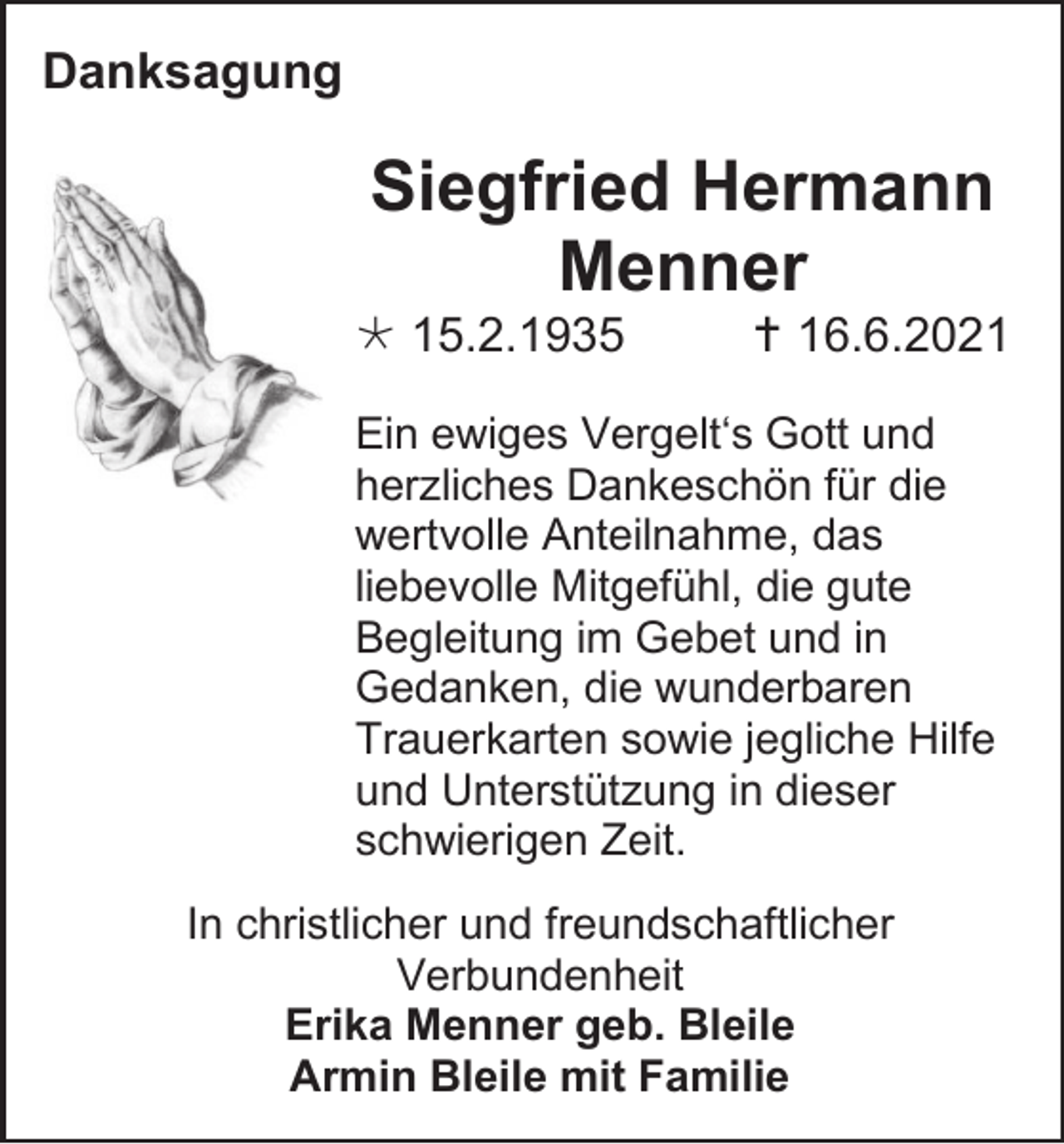 <p>Danksagung</p><p>Siegfried Hermann<br />Menner<br /> 15.2.1935</p><p> 16.6.2021</p><p>Ein ewiges Vergelt‘s Gott und<br />herzliches Dankeschön für die<br />wertvolle Anteilnahme, das<br />liebevolle Mitgefühl, die gute<br />Begleitung im Gebet und in<br />Gedanken, die wunderbaren<br />Trauerkarten sowie jegliche Hilfe<br />und Unterstützung in dieser<br />schwierigen Zeit.<br />In christlicher und freundschaftlicher<br />Verbundenheit<br />Erika Menner geb. Bleile<br />Armin Bleile mit Familie</p>