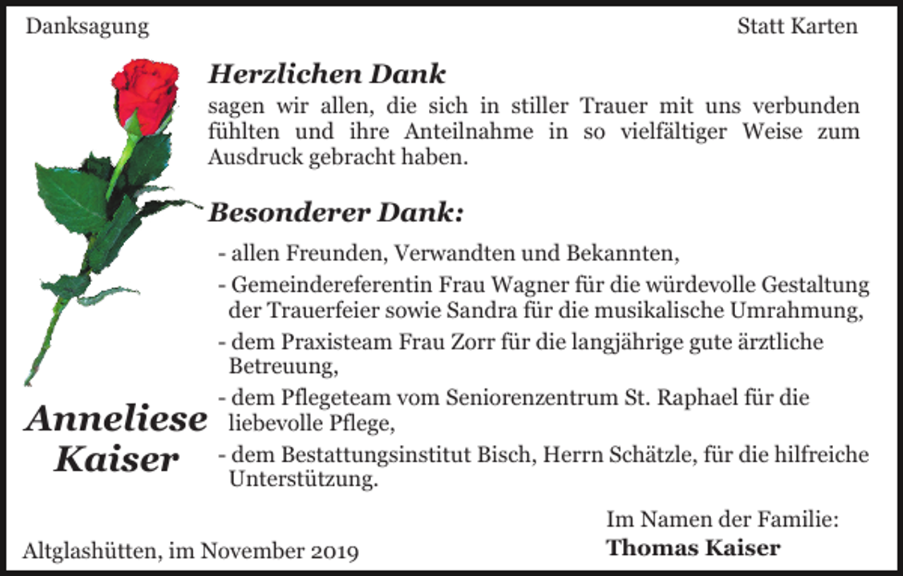 <p>Danksagung</p><p>Statt Karten</p><p>Herzlichen Dank<br />sagen wir allen, die sich in stiller Trauer mit uns verbunden<br />fühlten und ihre Anteilnahme in so vielfältiger Weise zum<br />Ausdruck gebracht haben.</p><p>Besonderer Dank:</p><p>Anneliese<br />Kaiser</p><p>- allen Freunden, Verwandten und Bekannten,<br />- Gemeindereferentin Frau Wagner für die würdevolle Gestaltung<br />der Trauerfeier sowie Sandra für die musikalische Umrahmung,<br />- dem Praxisteam Frau Zorr für die langjährige gute ärztliche<br />Betreuung,<br />- dem Pflegeteam vom Seniorenzentrum St. Raphael für die<br />liebevolle Pflege,<br />- dem Bestattungsinstitut Bisch, Herrn Schätzle, für die hilfreiche<br />Unterstützung.</p><p>Altglashütten, im November 2019</p><p>Im Namen der Familie:<br />Thomas Kaiser</p>