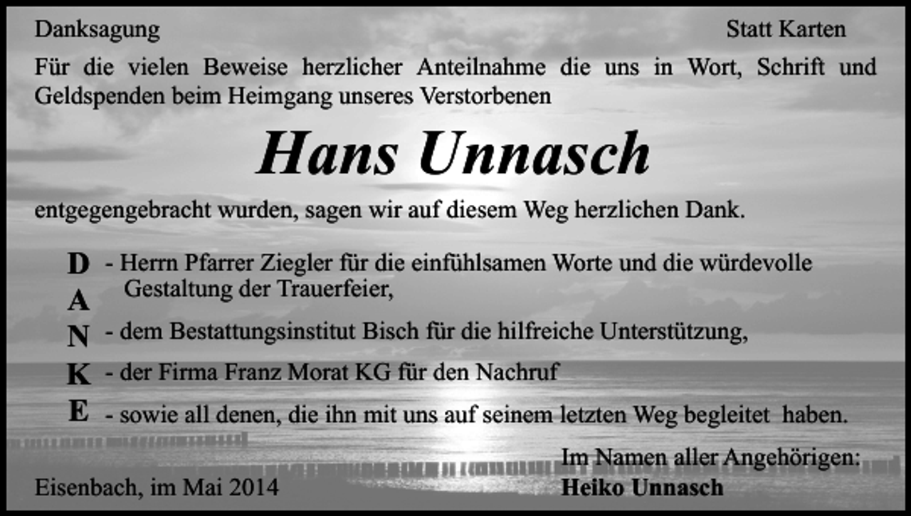 <p>Danksagung<br />Statt Karten<br />Für die vielen Beweise herzlicher Anteilnahme die uns in Wort, Schrift und<br />Geldspenden beim Heimgang unseres Verstorbenen</p><p>Hans Unnasch</p><p>entgegengebracht wurden, sagen wir auf diesem Weg herzlichen Dank.</p><p>D<br />A<br />N<br />K<br />E</p><p>- Herrn Pfarrer Ziegler für die einfühlsamen Worte und die würdevolle<br />Gestaltung der Trauerfeier,<br />- dem Bestattungsinstitut Bisch für die hilfreiche Unterstützung,<br />- der Firma Franz Morat KG für den Nachruf<br />- sowie all denen, die ihn mit uns auf seinem letzten Weg begleitet haben.</p><p>Eisenbach, im Mai 2014</p><p>Im Namen aller Angehörigen:<br />Heiko Unnasch</p>