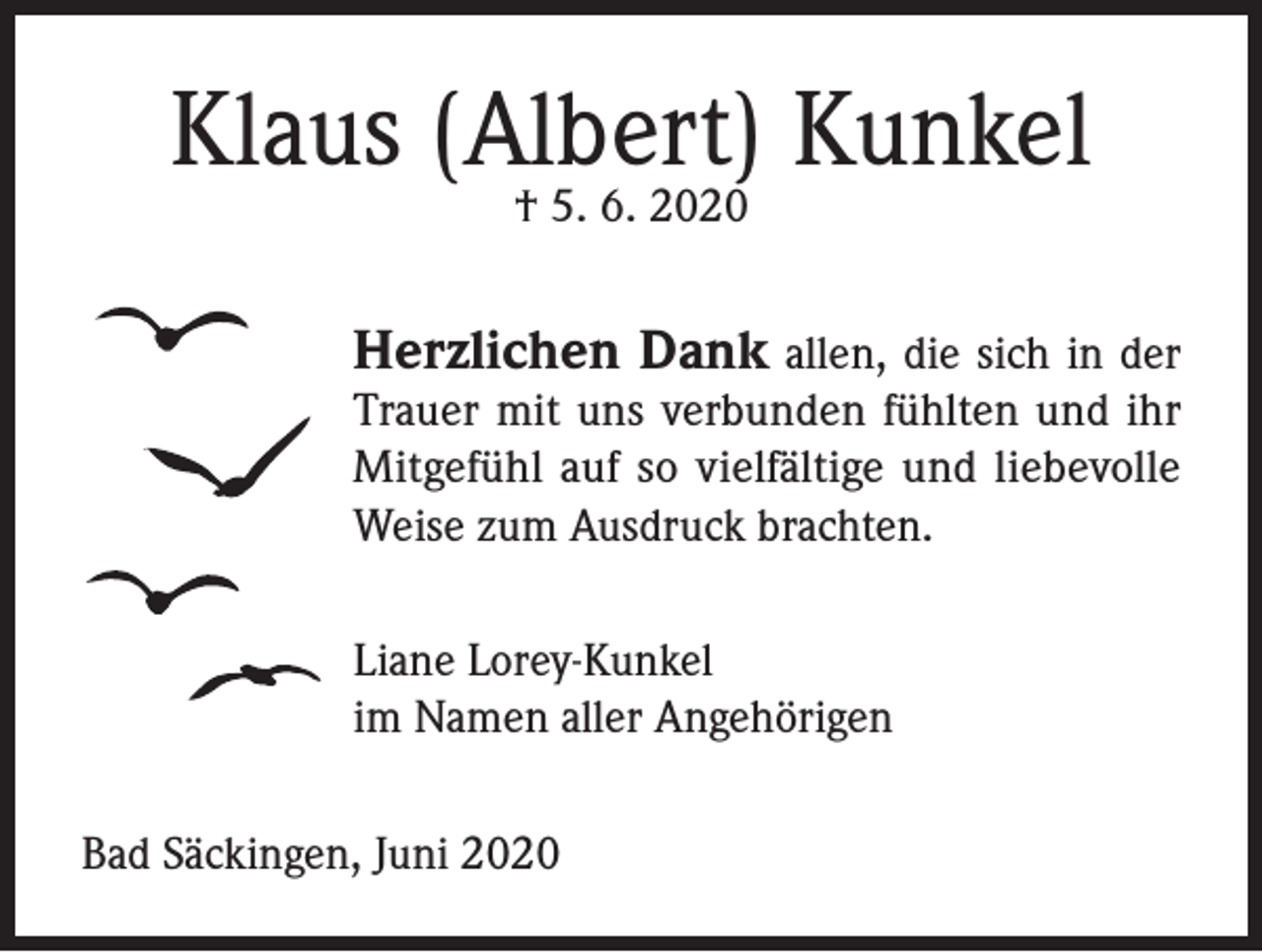 <p>Klaus (Albert) Kunkel<br />† 5. 6. 2020</p><p>Herzlichen Dank allen, die sich in der</p><p>Trauer mit uns verbunden fühlten und ihr<br />Mitgefühl auf so vielfältige und liebevolle<br />Weise zum Ausdruck brachten.<br />Liane Lorey-Kunkel<br />im Namen aller Angehörigen<br />Bad Säckingen, Juni 2020</p>