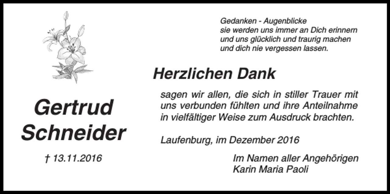 <p>Gedanken - Augenblicke<br />sie werden uns immer an Dich erinnern<br />und uns glücklich und traurig machen<br />und dich nie vergessen lassen.</p><p>Herzlichen Dank</p><p>Gertrud<br />Schneider<br />† 13.11.2016</p><p>sagen wir allen, die sich in stiller Trauer mit<br />uns verbunden fühlten und ihre Anteilnahme<br />in vielfältiger Weise zum Ausdruck brachten.<br />Laufenburg, im Dezember 2016<br />Im Namen aller Angehörigen<br />Karin Maria Paoli</p>