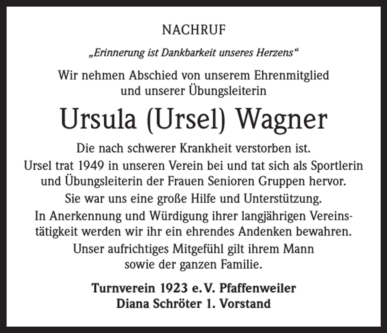 <p>NACHRUF<br />„Erinnerung ist Dankbarkeit unseres Herzens“</p><p>Wir nehmen Abschied von unserem Ehrenmitglied<br />und unserer Übungsleiterin</p><p>Ursula (Ursel) Wagner<br />Die nach schwerer Krankheit verstorben ist.<br />Ursel trat 1949 in unseren Verein bei und tat sich als Sportlerin<br />und Übungsleiterin der Frauen Senioren Gruppen hervor.<br />Sie war uns eine große Hilfe und Unterstützung.<br />In Anerkennung und Würdigung ihrer langjährigen Vereins­<br />tätigkeit werden wir ihr ein ehrendes Andenken bewahren.<br />Unser aufrichtiges Mitgefühl gilt ihrem Mann<br />sowie der ganzen Familie.<br />Turnverein 1923 e. V. Pfaffenweiler<br />Diana Schröter 1. Vorstand</p>