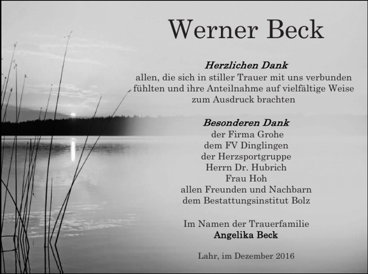 <p>Werner Beck<br />allen, die sich in stiller Trauer mit uns verbunden<br />fühlten und ihre Anteilnahme auf vielfältige Weise<br />zum Ausdruck brachten</p><p>der Firma Grohe<br />dem FV Dinglingen<br />der Herzsportgruppe<br />Herrn Dr. Hubrich<br />Frau Hoh<br />allen Freunden und Nachbarn<br />dem Bestattungsinstitut Bolz<br />Im Namen der Trauerfamilie</p><p>Lahr, im Dezember 2016</p>