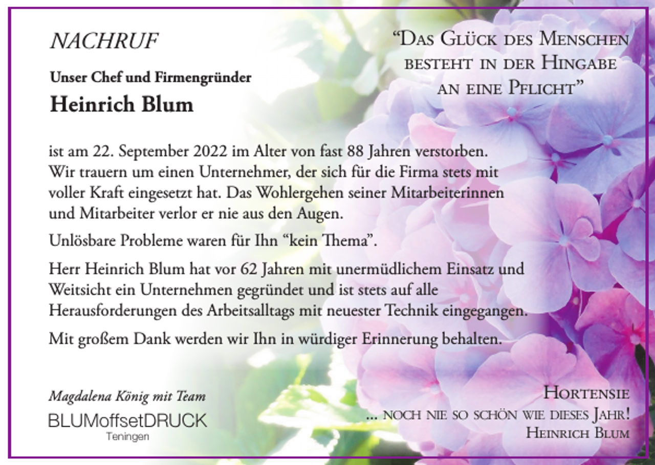 <p>“Das Glück des Menschen<br />besteht in der Hingabe<br />an eine Pflicht”</p><p>NACHRUF<br />Unser Chef und Firmengründer</p><p>Heinrich Blum</p><p>ist am 22. September 2022 im Alter von fast 88 Jahren verstorben.<br />Wir trauern um einen Unternehmer, der sich für die Firma stets mit<br />voller Kraft eingesetzt hat. Das Wohlergehen seiner Mitarbeiterinnen<br />und Mitarbeiter verlor er nie aus den Augen.<br />Unlösbare Probleme waren für Ihn “kein Thema”.<br />Herr Heinrich Blum hat vor 62 Jahren mit unermüdlichem Einsatz und<br />Weitsicht ein Unternehmen gegründet und ist stets auf alle<br />Herausforderungen des Arbeitsalltags mit neuester Technik eingegangen.<br />Mit großem Dank werden wir Ihn in würdiger Erinnerung behalten.<br />Magdalena König mit Team</p><p>BLUMoffsetDRUCK<br />Teningen</p><p>Hortensie<br />...</p><p>noch nie so schön wie dieses Jahr!</p><p>Heinrich Blum</p>
