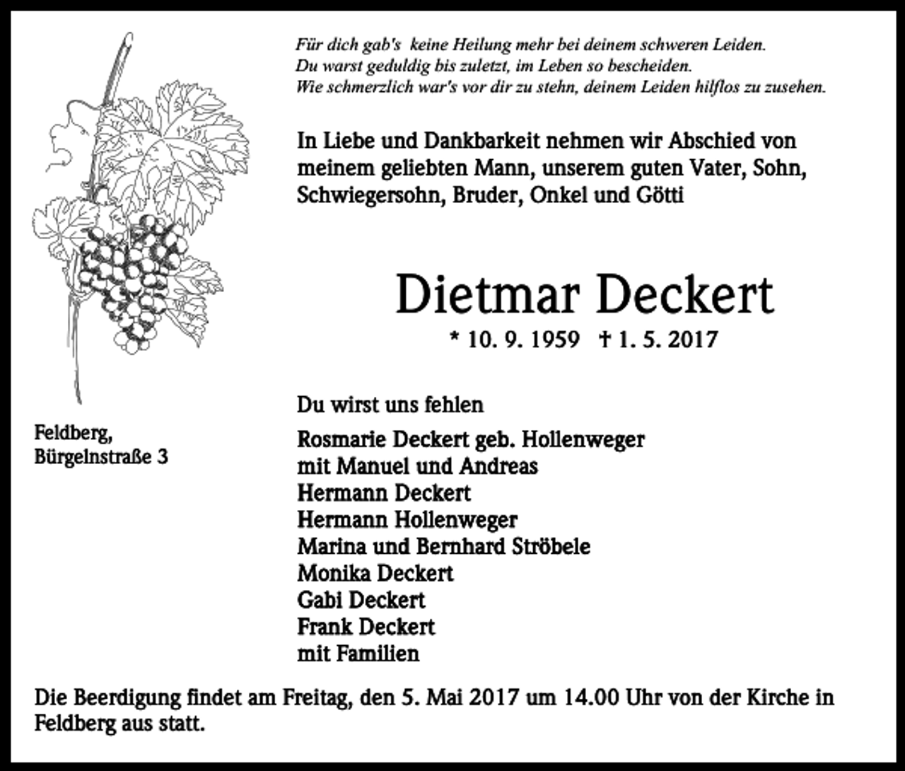 <p>Für dich gab's keine Heilung mehr bei deinem schweren Leiden.<br />Du warst geduldig bis zuletzt, im Leben so bescheiden.<br />Wie schmerzlich war's vor dir zu stehn, deinem Leiden hilflos zu zusehen.</p><p>In Liebe und Dankbarkeit nehmen wir Abschied von<br />meinem geliebten Mann, unserem guten Vater, Sohn,<br />Schwiegersohn, Bruder, Onkel und Götti</p><p>Dietmar Deckert<br />* 10. 9. 1959 † 1. 5. 2017<br />Du wirst uns fehlen<br />Feldberg,<br />Bürgelnstraße 3</p><p>Die Beerdigung findet am Freitag, den 5. Mai 2017 um 14.00 Uhr von der Kirche in<br />Feldberg aus statt.</p>