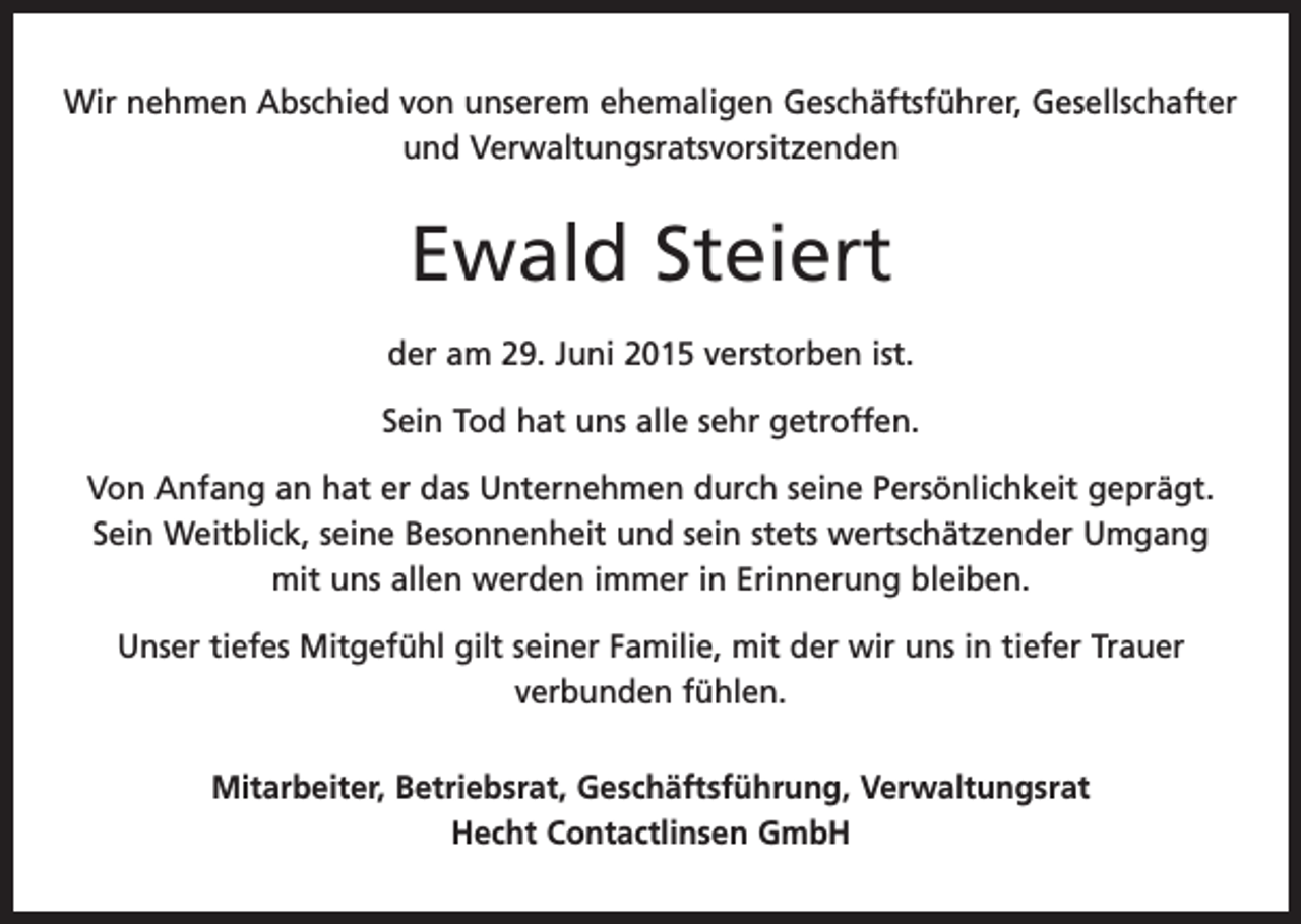 <p>Wir nehmen Abschied von unserem ehemaligen Geschäftsführer, G<br />­ esellschafter<br />und Verwaltungsratsvorsitzenden</p><p>Ewald Steiert<br />der am 29. Juni 2015 verstorben ist.<br />Sein Tod hat uns alle sehr getroffen.<br />Von Anfang an hat er das Unternehmen durch seine Persönlichkeit geprägt.<br />Sein Weitblick, seine Besonnenheit und sein stets wertschätzender Umgang<br />mit uns allen werden immer in Erinnerung bleiben.<br />Unser tiefes Mitgefühl gilt seiner Familie, mit der wir uns in tiefer Trauer<br />verbunden fühlen.<br />Mitarbeiter, Betriebsrat, Geschäftsführung, Verwaltungsrat<br />Hecht Contactlinsen GmbH</p>