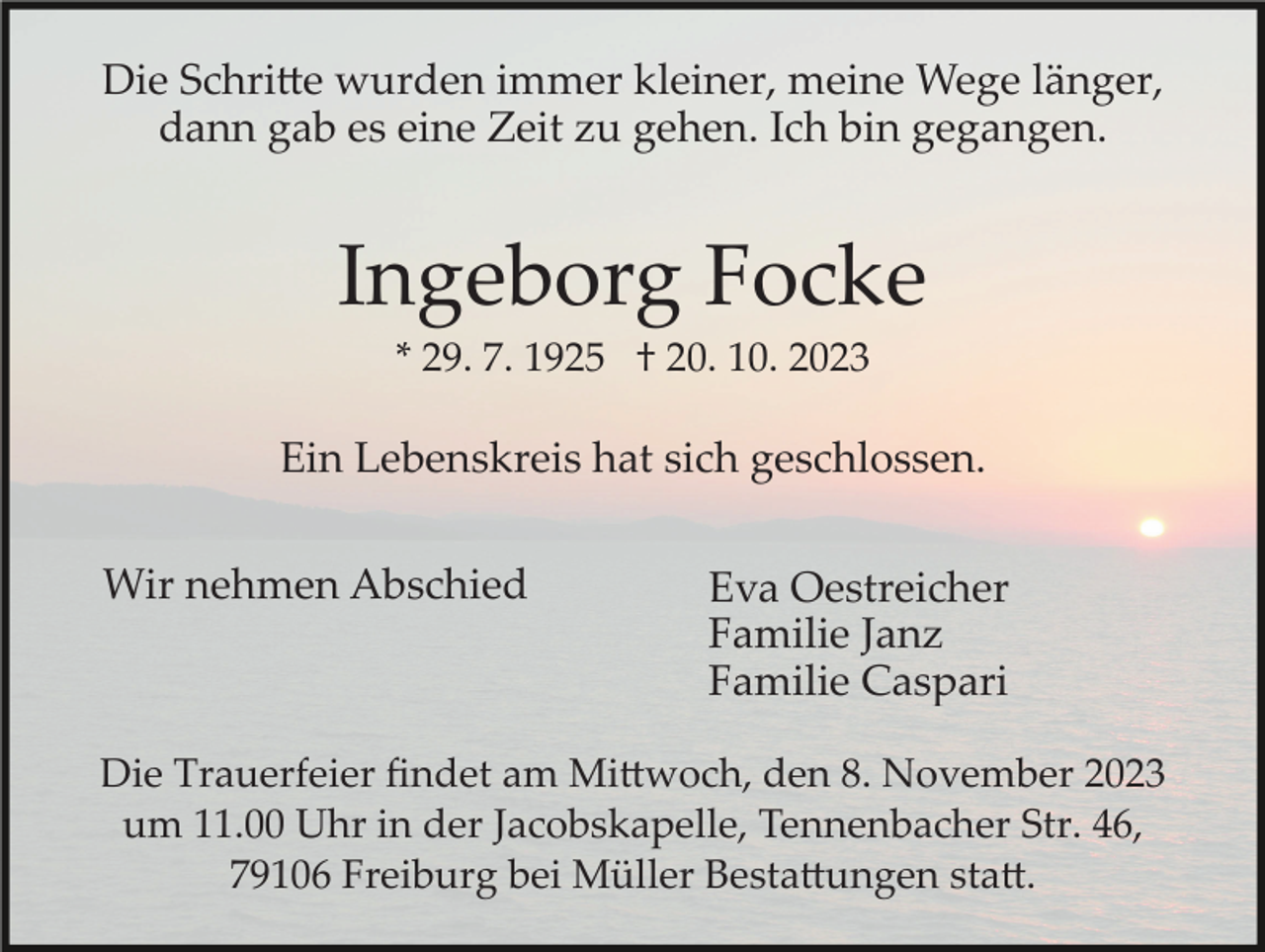 <p>Die Schritte wurden immer kleiner, meine Wege länger,<br />dann gab es eine Zeit zu gehen. Ich bin gegangen.</p><p>Ingeborg Focke<br />* 29. 7. 1925 † 20. 10. 2023</p><p>Ein Lebenskreis hat sich geschlossen.<br />Wir nehmen Abschied</p><p>Eva Oestreicher<br />Familie Janz<br />Familie Caspari</p><p>Die Trauerfeier ﬁndet am Mittwoch, den 8. November 2023<br />um 11.00 Uhr in der Jacobskapelle, Tennenbacher Str. 46,<br />79106 Freiburg bei Müller Bestattungen statt.</p>
