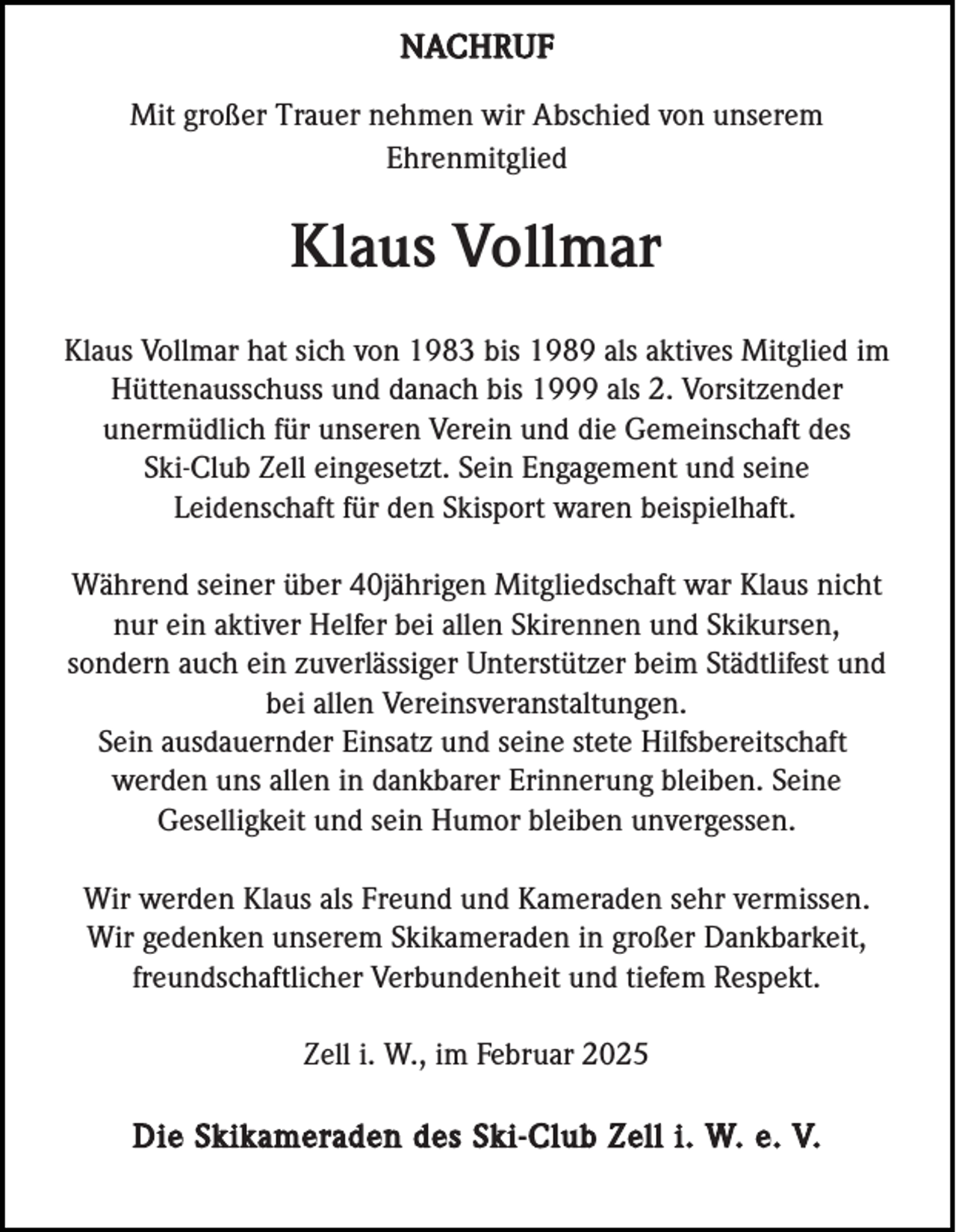 <p>NACHRUF<br />Mit großer Trauer nehmen wir Abschied von unserem<br />Ehrenmitglied</p><p>Klaus Vollmar<br />Klaus Vollmar hat sich von 1983 bis 1989 als aktives Mitglied im<br />Hüttenausschuss und danach bis 1999 als 2. Vorsitzender<br />unermüdlich für unseren Verein und die Gemeinschaft des<br />Ski-Club Zell eingesetzt. Sein Engagement und seine<br />Leidenschaft für den Skisport waren beispielhaft.<br />Während seiner über 40jährigen Mitgliedschaft war Klaus nicht<br />nur ein aktiver Helfer bei allen Skirennen und Skikursen,<br />sondern auch ein zuverlässiger Unterstützer beim Städtlifest und<br />bei allen Vereinsveranstaltungen.<br />Sein ausdauernder Einsatz und seine stete Hilfsbereitschaft<br />werden uns allen in dankbarer Erinnerung bleiben. Seine<br />Geselligkeit und sein Humor bleiben unvergessen.<br />Wir werden Klaus als Freund und Kameraden sehr vermissen.<br />Wir gedenken unserem Skikameraden in großer Dankbarkeit,<br />freundschaftlicher Verbundenheit und tiefem Respekt.<br />Zell i. W., im Februar 2025</p><p>Die Skikameraden des Ski-Club Zell i. W. e. V.</p>