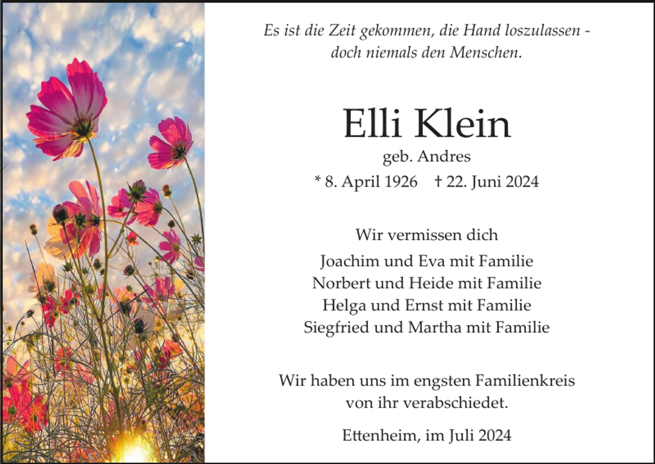 <p>Es ist die Zeit gekommen, die Hand loszulassen ­<br />doch niemals den Menschen.</p><p>Elli Klein<br />geb. Andres<br />* 8. April 1926</p><p>† 22. Juni 2024</p><p>Wir vermissen dich<br />Joachim und Eva mit Familie<br />Norbert und Heide mit Familie<br />Helga und Ernst mit Familie<br />Siegfried und Martha mit Familie<br />Wir haben uns im engsten Familienkreis<br />von ihr verabschiedet.<br />E�enheim, im Juli 2024</p>