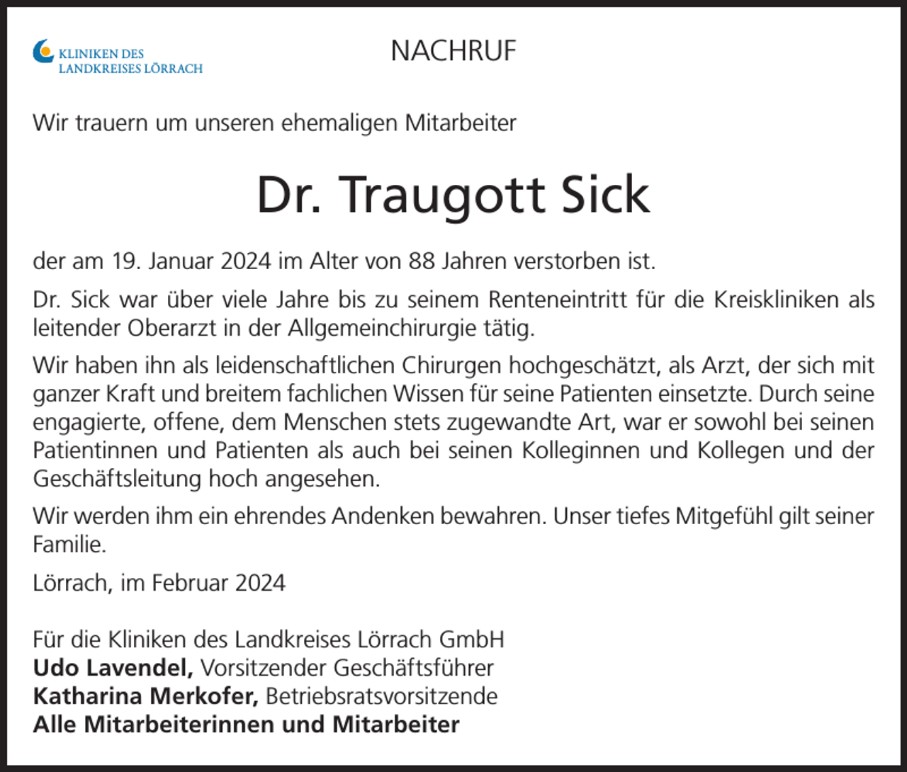 <p>NACHRUF</p><p>KLINIKEN DES<br />LANDKREISES LÖRRACH</p><p>Wir trauern um unseren ehemaligen Mitarbeiter</p><p>Dr. Traugott Sick<br />der am 19. Januar 2024 im Alter von 88 Jahren verstorben ist.<br />Dr. Sick war über viele Jahre bis zu seinem Renteneintritt für die Kreiskliniken als<br />leitender Oberarzt in der Allgemeinchirurgie tätig.<br />Wir haben ihn als leidenschaftlichen Chirurgen hochgeschätzt, als Arzt, der sich mit<br />ganzer Kraft und breitem fachlichen Wissen für seine Patienten einsetzte. Durch seine<br />engagierte, offene, dem Menschen stets zugewandte Art, war er sowohl bei seinen<br />Patientinnen und Patienten als auch bei seinen Kolleginnen und Kollegen und der<br />Geschäftsleitung hoch angesehen.<br />Wir werden ihm ein ehrendes Andenken bewahren. Unser tiefes Mitgefühl gilt seiner<br />Familie.<br />Lörrach, im Februar 2024<br />Für die Kliniken des Landkreises Lörrach GmbH<br />Udo Lavendel, Vorsitzender Geschäftsführer<br />Katharina Merkofer, Betriebsratsvorsitzende<br />Alle Mitarbeiterinnen und Mitarbeiter</p>