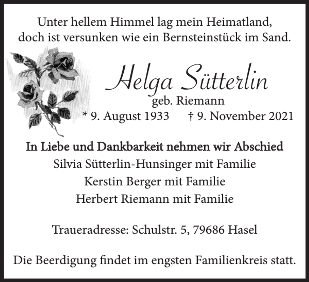 <p>Unter hellem Himmel lag mein Heimatland,<br />doch ist versunken wie ein Bernsteinstück im Sand.</p><p>Helga Sütterlin</p><p>geb. Riemann<br />* 9. August 1933 † 9. November 2021<br />In Liebe und Dankbarkeit nehmen wir Abschied<br />Silvia Sütterlin-Hunsinger mit Familie<br />Kerstin Berger mit Familie<br />Herbert Riemann mit Familie<br />Traueradresse: Schulstr. 5, 79686 Hasel<br />Die Beerdigung findet im engsten Familienkreis statt.</p>
