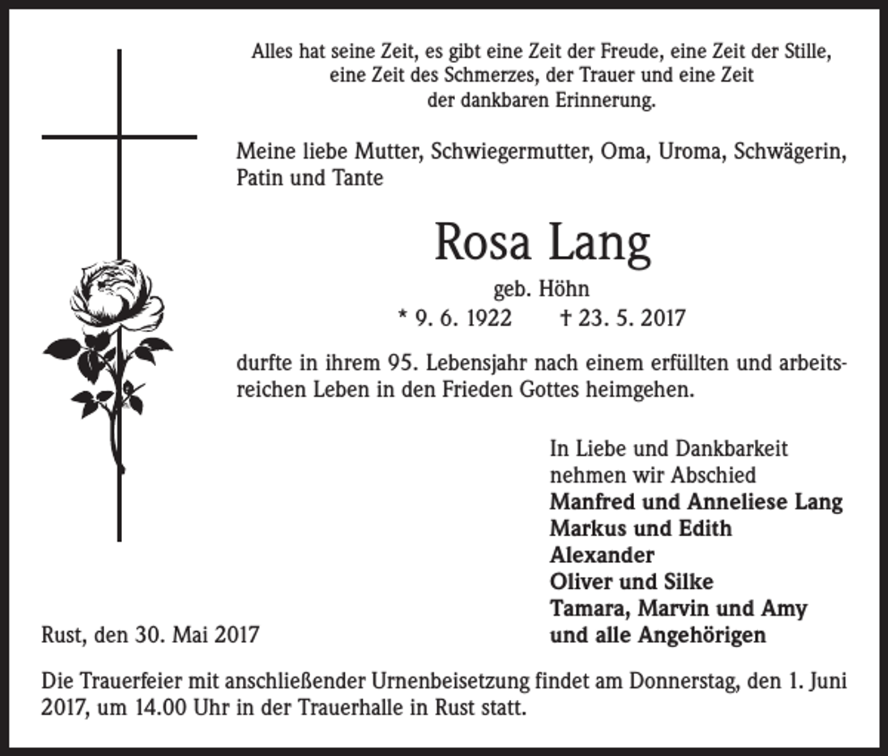 <p>Alles hat seine Zeit, es gibt eine Zeit der Freude, eine Zeit der Stille,<br />eine Zeit des Schmerzes, der Trauer und eine Zeit<br />der dankbaren Erinnerung.</p><p>Meine liebe Mutter, Schwiegermutter, Oma, Uroma, Schwägerin,<br />Patin und Tante</p><p>Rosa Lang<br />geb. Höhn<br />* 9. 6. 1922 † 23. 5. 2017<br />durfte in ihrem 95. Lebensjahr nach einem erfüllten und arbeitsreichen Leben in den Frieden Gottes heimgehen.</p><p>Rust, den 30. Mai 2017</p><p>In Liebe und Dankbarkeit<br />nehmen wir Abschied<br />Manfred und Anneliese Lang<br />Markus und Edith<br />Alexander<br />Oliver und Silke<br />Tamara, Marvin und Amy<br />und alle Angehörigen</p><p>Die Trauerfeier mit anschließender Urnenbeisetzung findet am Donnerstag, den 1. Juni<br />2017, um 14.00 Uhr in der Trauerhalle in Rust statt.</p>