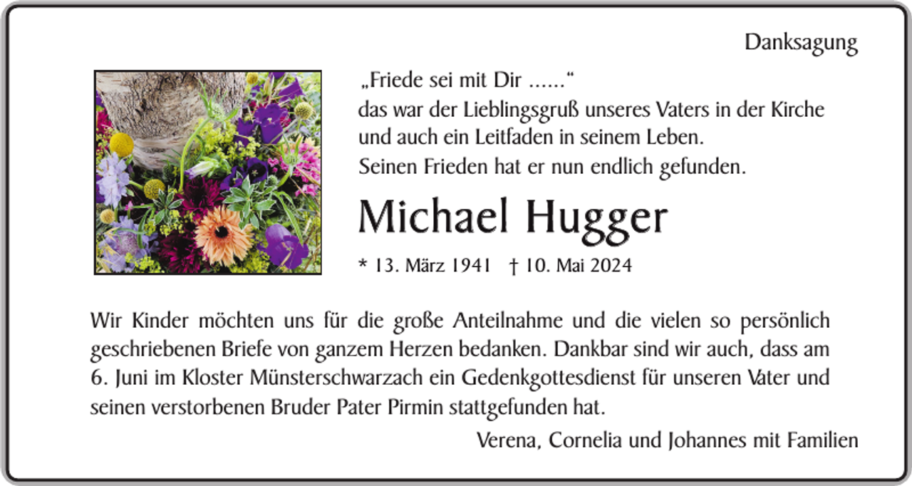 <p>Danksagung<br />„Friede sei mit Dir ......“<br />das war der Lieblingsgruß unseres Vaters in der Kirche<br />und auch ein Leitfaden in seinem Leben.<br />Seinen Frieden hat er nun endlich gefunden.</p><p>Michael Hugger<br />* 13. März 1941 † 10. Mai 2024</p><p>Wir Kinder möchten uns für die große Anteilnahme und die vielen so persönlich<br />geschriebenen Briefe von ganzem Herzen bedanken. Dankbar sind wir auch, dass am<br />6. Juni im Kloster Münsterschwarzach ein Gedenkgottesdienst für unseren Vater und<br />seinen verstorbenen Bruder Pater Pirmin stattgefunden hat.<br />Verena, Cornelia und Johannes mit Familien</p>