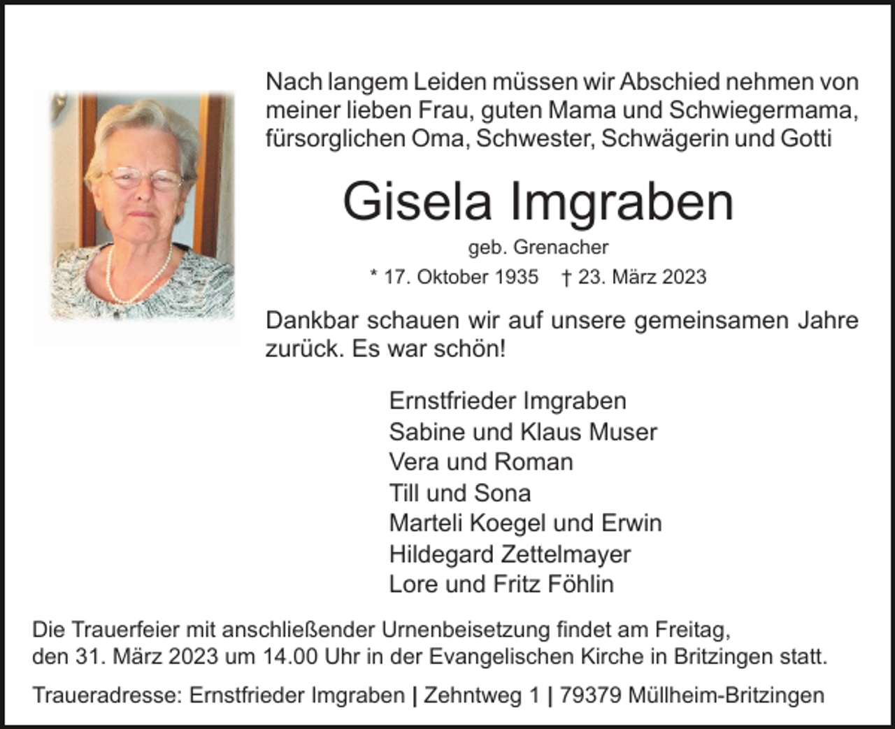 <p>Nach langem Leiden müssen wir Abschied nehmen von<br />meiner lieben Frau, guten Mama und Schwiegermama,<br />fürsorglichen Oma, Schwester, Schwägerin und Gotti</p><p>Gisela Imgraben<br />geb. Grenacher<br />* 17. Oktober 1935 † 23. März 2023</p><p>Dankbar schauen wir auf unsere gemeinsamen Jahre<br />zurück. Es war schön!<br />Ernstfrieder Imgraben<br />Sabine und Klaus Muser<br />Vera und Roman<br />Till und Sona<br />Marteli Koegel und Erwin<br />Hildegard Zettelmayer<br />Lore und Fritz Föhlin<br />Die Trauerfeier mit anschließender Urnenbeisetzung findet am Freitag,<br />den 31. März 2023 um 14.00 Uhr in der Evangelischen Kirche in Britzingen statt.<br />Traueradresse: Ernstfrieder Imgraben | Zehntweg 1 | 79379 Müllheim-Britzingen</p>