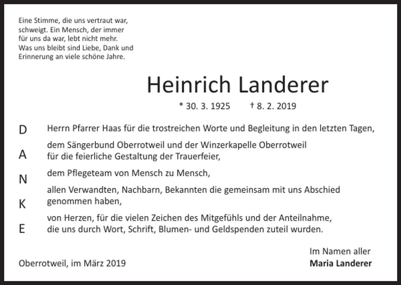 <p>Eine Stimme, die uns vertraut war,<br />schweigt. Ein Mensch, der immer<br />für uns da war, lebt nicht mehr.<br />Was uns bleibt sind Liebe, Dank und<br />Erinnerung an viele schöne Jahre.</p><p>Heinrich Landerer<br />* 30. 3. 1925 † 8. 2. 2019</p><p>D</p><p>Herrn Pfarrer Haas für die trostreichen Worte und Begleitung in den ­letzten Tagen,</p><p>A</p><p>dem Sängerbund Oberrotweil und der Winzerkapelle Oberrotweil<br />für die feierliche Gestaltung der Trauerfeier,</p><p>N<br />K<br />E</p><p>dem Pflegeteam von Mensch zu Mensch,<br />allen Verwandten, Nachbarn, Bekannten die gemeinsam mit uns Abschied<br />genommen haben,<br />von Herzen, für die vielen Zeichen des Mitgefühls und der Anteilnahme,<br />die uns durch Wort, Schrift, Blumen- und Geldspenden zuteil wurden.</p><p>Oberrotweil, im März 2019</p><p>Im Namen aller<br />Maria Landerer</p>