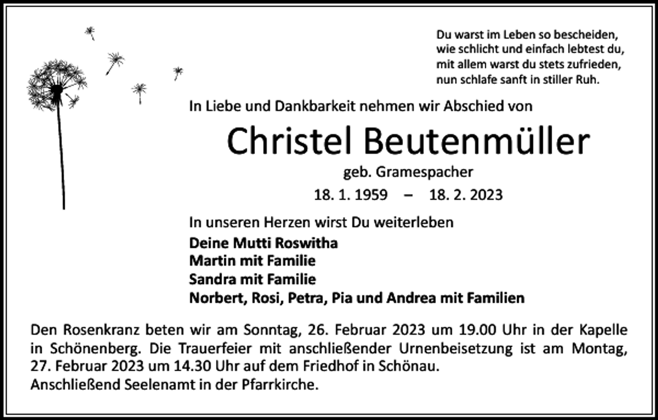 <p>Du warst im Leben so bescheiden,<br />wie schlicht und einfach lebtest du,<br />mit allem warst du stets zufrieden,<br />nun schlafe sanft in stiller Ruh.</p><p>In Liebe und Dankbarkeit nehmen wir Abschied von</p><p>Christel Beutenmüller<br />geb. Gramespacher<br />18. 1. 1959 – 18. 2. 2023</p><p>In unseren Herzen wirst Du weiterleben<br />Deine Mutti Roswitha<br />Martin mit Familie<br />Sandra mit Familie<br />Norbert, Rosi, Petra, Pia und Andrea mit Familien<br />Den Rosenkranz beten wir am Sonntag, 26. Februar 2023 um 19.00 Uhr in der Kapelle<br />in Schönenberg. Die Trauerfeier mit anschließender Urnenbeisetzung ist am Montag,<br />27. Februar 2023 um 14.30 Uhr auf dem Friedhof in Schönau.<br />Anschließend Seelenamt in der Pfarrkirche.</p>