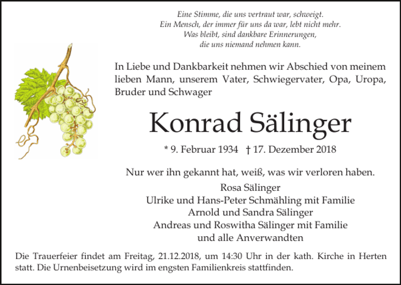 <p>Eine Stimme, die uns vertraut war, schweigt.<br />Ein Mensch, der immer für uns da war, lebt nicht mehr.<br />Was bleibt, sind dankbare Erinnerungen,<br />die uns niemand nehmen kann.</p><p>In Liebe und Dankbarkeit nehmen wir Abschied von meinem<br />lieben Mann, unserem Vater, Schwiegervater, Opa, Uropa,<br />Bruder und Schwager</p><p>Konrad Sälinger<br />* 9. Februar 1934 † 17. Dezember 2018<br />Nur wer ihn gekannt hat, weiß, was wir verloren haben.<br />Rosa Sälinger<br />Ulrike und Hans-Peter Schmähling mit Familie<br />Arnold und Sandra Sälinger<br />Andreas und Roswitha Sälinger mit Familie<br />und alle Anverwandten<br />Die Trauerfeier findet am Freitag, 21.12.2018, um 14:30 Uhr in der kath. Kirche in Herten<br />statt. Die Urnenbeisetzung wird im engsten Familienkreis stattfinden.</p>