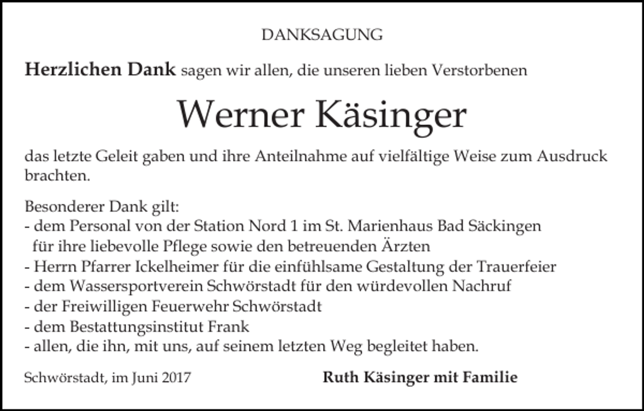 <p>DDANKSAGUNG<br />A N KS A G U N G</p><p>HHerzlichen<br />er zli c h e n DDank<br />a n k sagen<br />s a g e n wir<br />wir allen,<br />all e n, die<br />di e unseren<br />u n s er e n lilieben<br />e b e n Verstorbenen<br />V er st or b e n e n</p><p>WWerner<br />er n er KKäsinger<br />ä si n g er<br />ddas<br />a s lletzte<br />et zt e Geleit<br />G el eit ggaben<br />a b e n uund<br />n d iihre<br />hr e Anteilnahme<br />A nt eil n a h m e auf<br />a uf vielfältige<br />vi elf älti g e Weise<br />W ei s e zzum<br />u m AAusdruck<br />u s dr u c k<br />brachten.<br />br<br />a c ht e n.<br />gilt:<br />BBesonderer<br />e s o n d er er Dank<br />D a n k gilt:<br />d e m Personal<br />P er s o n al von<br />v o n der<br />d er Station<br />St ati o n Nord<br />N or d 11 im<br />i m St.<br />St. Marienhaus<br />Mari e n h a u s Bad<br />B a d Säckingen<br />S ä c ki n g e n<br />- dem<br />liebevolle<br />ffür<br />ür iihre<br />hr e li<br />e b e v oll e Pflege<br />Pfl e ge ssowie<br />o wi e den<br />d e n betreuenden<br />b etr e u e n d e n Ärzten<br />Är zt e n<br />- Herrn<br />H err n Pfarrer<br />Pf arr er IIckelheimer<br />c k el h ei m er für<br />f ür die<br />di e einfühlsame<br />ei nf ü hl s a me Gestaltung<br />G e st alt u n g der<br />d er Trauerfeier<br />Tr a u e rf ei er<br />d e m Wassersportverein<br />W a s s er s p ort v er ei n Schwörstadt<br />S c h w ör st a dt für<br />f ür den<br />d e n würdevollen<br />w ür d e v oll e n Nachruf<br />N a c hr uf<br />- dem<br />- der<br />d er Freiwilligen<br />Fr ei willi g e n Feuerwehr<br />F e u er w e hr Schwörstadt<br />S c h w ör st a dt<br />Frank<br />- dem<br />d e m Bestattungsinstitut<br />B e st att u n g si n stitut Fr<br />ank<br />- allen,<br />all e n, die<br />di e iihn,<br />h n, mit<br />mit uns,<br />u n s, auf<br />a uf seinem<br />s ei n e m letzten<br />l et zt e n Weg<br />W eg bbegleitet<br />e gl eit et haben.<br />h a b e n.<br />SSchwörstadt,<br />c h w ör st a dt, iim<br />m JJuni<br />u ni 22</p><p>Ruth<br />R ut h Käsinger<br />K ä si n g er mit<br />mit FFamilie<br />a m ili e</p>