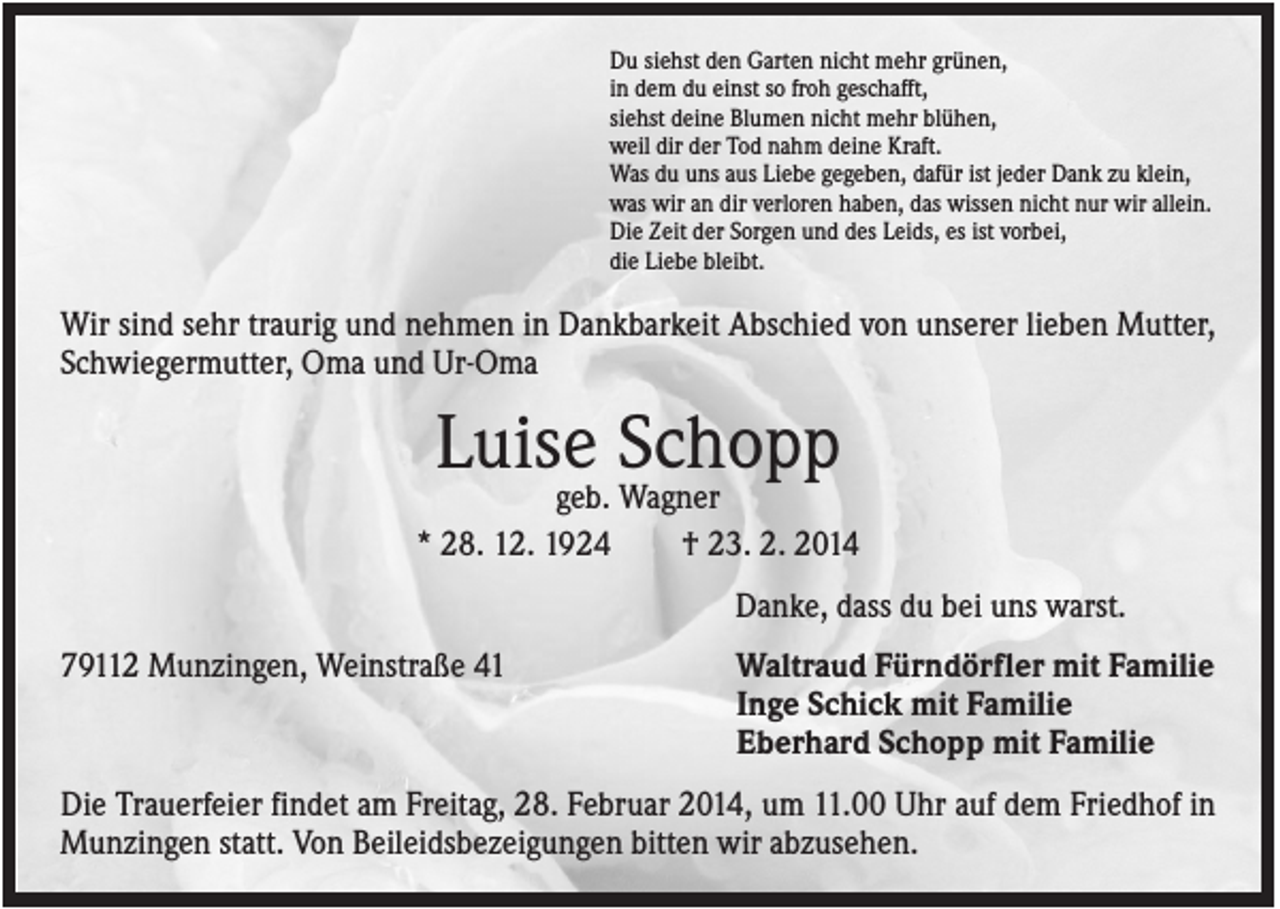 <p>Du siehst den Garten nicht mehr grünen,<br />in dem du einst so froh geschafft,<br />siehst deine Blumen nicht mehr blühen,<br />weil dir der Tod nahm deine Kraft.<br />Was du uns aus Liebe gegeben, dafür ist jeder Dank zu klein,<br />was wir an dir verloren haben, das wissen nicht nur wir allein.<br />Die Zeit der Sorgen und des Leids, es ist vorbei,<br />die Liebe bleibt.</p><p>Wir sind sehr traurig und nehmen in Dankbarkeit Abschied von unserer lieben Mutter,<br />Schwiegermutter, Oma und Ur-Oma</p><p>Luise Schopp<br />geb. Wagner<br />* 28. 12. 1924<br />† 23. 2. 2014<br />Danke, dass du bei uns warst.<br />79112 Munzingen, Weinstraße 41</p><p>Waltraud Fürndörfler mit Familie<br />Inge Schick mit Familie<br />Eberhard Schopp mit Familie</p><p>Die Trauerfeier findet am Freitag, 28. Februar 2014, um 11.00 Uhr auf dem Friedhof in<br />Munzingen statt. Von Beileidsbezeigungen bitten wir abzusehen.</p>