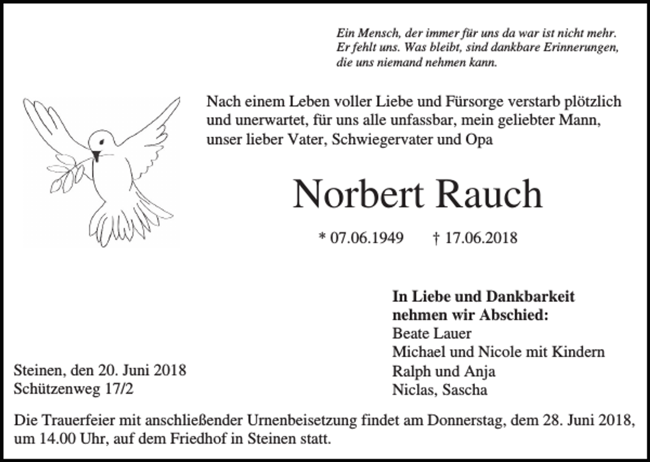 <p>Ein Mensch, der immer für uns da war ist nicht mehr.<br />Er fehlt uns. Was bleibt, sind dankbare Erinnerungen,<br />die uns niemand nehmen kann.</p><p>Nach einem Leben voller Liebe und Fürsorge verstarb plötzlich<br />und unerwartet, für uns alle unfassbar, mein geliebter Mann,<br />unser lieber Vater, Schwiegervater und Opa</p><p>Norbert Rauch<br />* 07.06.1949</p><p>Steinen, den 20. Juni 2018<br />Schützenweg 17/2</p><p>† 17.06.2018</p><p>In Liebe und Dankbarkeit<br />nehmen wir Abschied:<br />Beate Lauer<br />Michael und Nicole mit Kindern<br />Ralph und Anja<br />Niclas, Sascha</p><p>Die Trauerfeier mit anschließender Urnenbeisetzung findet am Donnerstag, dem 28. Juni 2018,<br />um 14.00 Uhr, auf dem Friedhof in Steinen statt.</p>
