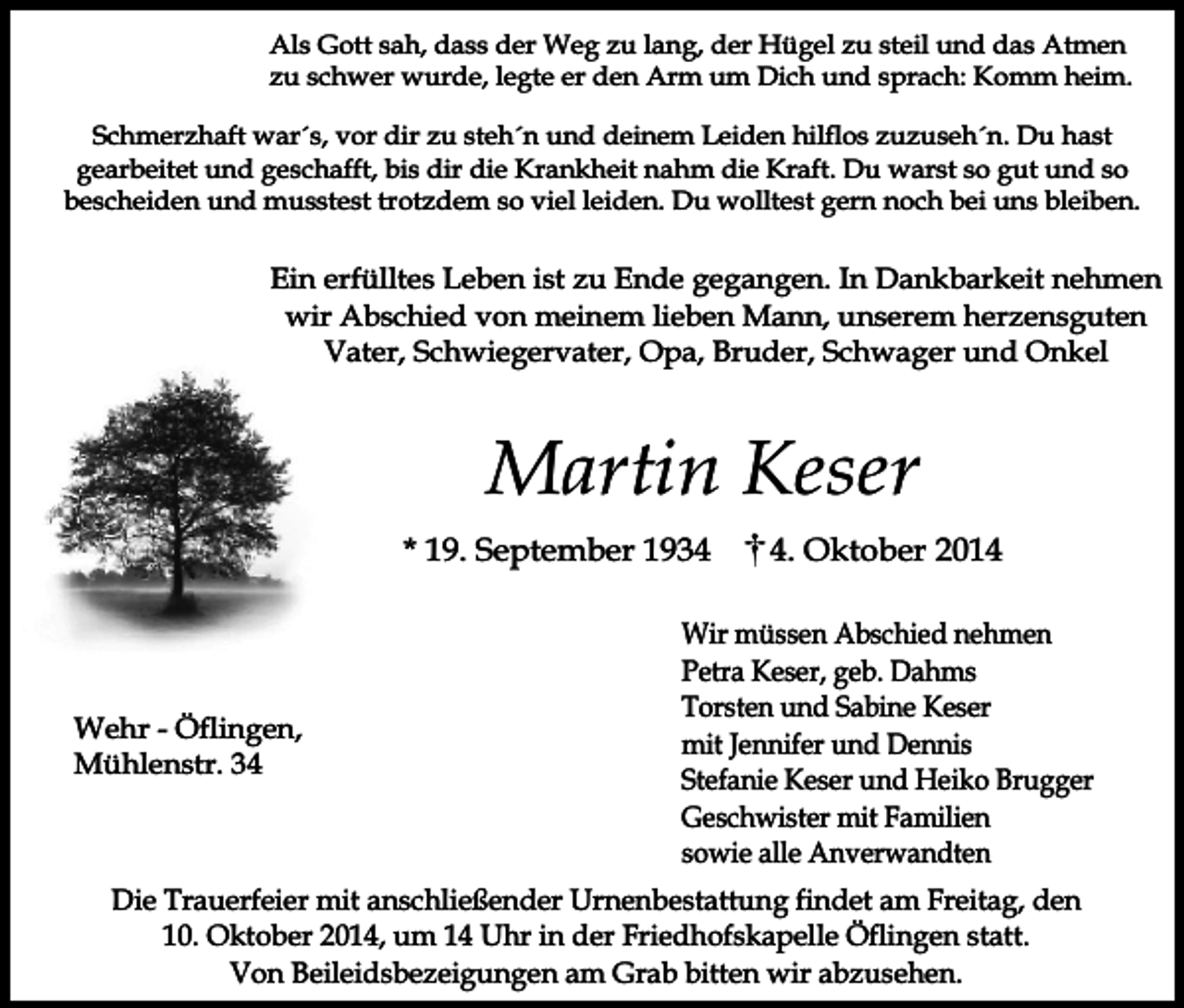 <p>Als Gott sah, dass der Weg zu lang, der Hügel zu steil und das Atmen<br />zu schwer wurde, legte er den Arm um Dich und sprach: Komm heim.<br />Schmerzhaft war´s, vor dir zu steh´n und deinem Leiden hilflos zuzuseh´n. Du hast<br />gearbeitet und geschafft, bis dir die Krankheit nahm die Kraft. Du warst so gut und so<br />bescheiden und musstest trotzdem so viel leiden. Du wolltest gern noch bei uns bleiben.</p><p>Ein erfülltes Leben ist zu Ende gegangen. In Dankbarkeit nehmen<br />wir Abschied von meinem lieben Mann, unserem herzensguten<br />Vater, Schwiegervater, Opa, Bruder, Schwager und Onkel</p><p>Martin Keser<br />* 19. September 1934</p><p>Wehr - Öflingen,<br />Mühlenstr. 3. Oktober 2014</p><p>Wir müssen Abschied nehmen<br />Petra Keser, geb. Dahms<br />Torsten und Sabine Keser<br />mit Jennifer und Dennis<br />Stefanie Keser und Heiko Brugger<br />Geschwister mit Familien<br />sowie alle Anverwandten</p><p>Die Trauerfeier mit anschließender Urnenbestattung findet am Freitag, den<br />10. Oktober 2014, um 14 Uhr in der Friedhofskapelle Öflingen statt.<br />Von Beileidsbezeigungen am Grab bitten wir abzusehen.</p>