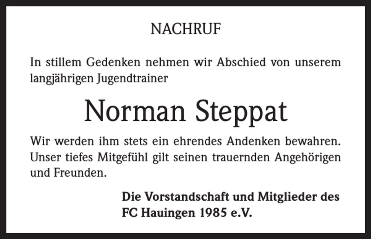 <p>NACHRUF<br />In stillem Gedenken nehmen wir Abschied von unserem<br />langjährigen Jugendtrainer</p><p>Norman Steppat<br />Wir werden ihm stets ein ehrendes Andenken bewahren.<br />Unser tiefes Mitgefühl gilt seinen trauernden Angehörigen<br />und Freunden.<br />Die Vorstandschaft und Mitglieder des<br />FC Hauingen 1985 e.V.</p>