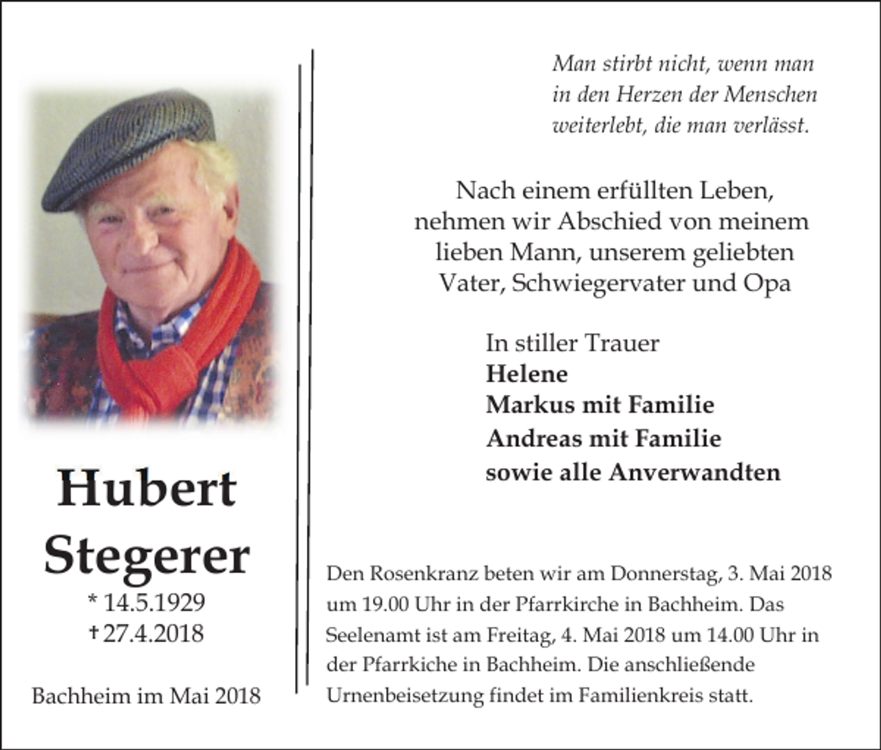 <p>Man stirbt nicht, wenn man<br />in den Herzen der Menschen<br />weiterlebt, die man verlässt.</p><p>Nach einem erfüllten Leben,<br />nehmen wir Abschied von meinem<br />lieben Mann, unserem geliebten<br />Vater, Schwiegervater und Opa</p><p>Hubert<br />Stegerer<br />* 14.5.1929<br />t† 27.4.2018</p><p>Bachheim im Mai 2018</p><p>In stiller Trauer<br />Helene<br />Markus mit Familie<br />Andreas mit Familie<br />sowie alle Anverwandten</p><p>Den Rosenkranz beten wir am Donnerstag, 3. Mai 2018<br />um 19.00 Uhr in der Pfarrkirche in Bachheim. Das<br />Seelenamt ist am Freitag, 4. Mai 2018 um 14.00 Uhr in<br />der Pfarrkiche in Bachheim. Die anschließende<br />Urnenbeisetzung findet im Familienkreis statt.</p>