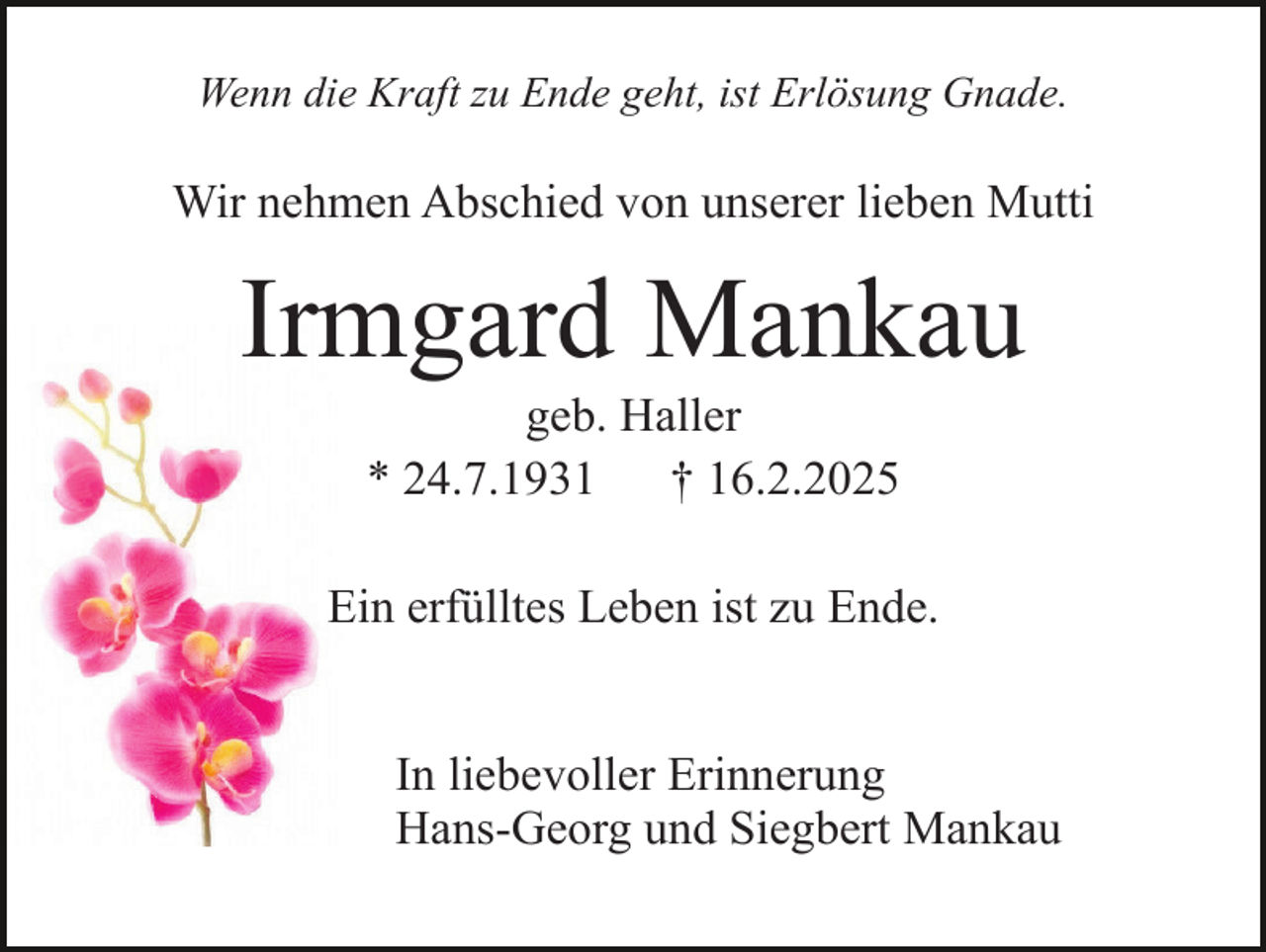 <p>Wenn die Kraft zu Ende geht, ist Erlösung Gnade.</p><p>Wir nehmen Abschied von unserer lieben Mutti</p><p>Irmgard Mankau<br />geb. Haller<br />* 24.7.1931<br />† 16.2.2025</p><p>Ein erfülltes Leben ist zu Ende.<br />In liebevoller Erinnerung<br />Hans-Georg und Siegbert Mankau</p>