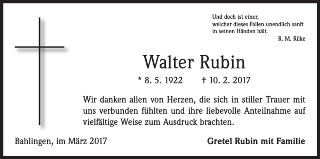 <p>Und doch ist einer,<br />welcher dieses Fallen unendlich sanft<br />in seinen Händen hält.</p><p>R. M. Rilke</p><p>Walter Rubin<br />* 8. 5. 1922 † 10. 2. 2017<br />Wir danken allen von Herzen, die sich in stiller Trauer mit<br />uns verbunden fühlten und ihre liebevolle Anteilnahme auf<br />vielfältige Weise zum Ausdruck brachten.<br />Bahlingen, im März 2017</p><p>Gretel Rubin mit Familie</p>