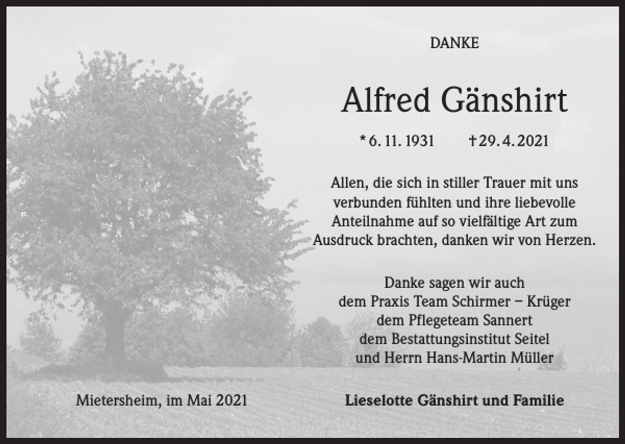 <p>DANKE</p><p>Alfred Gänshirt<br />* 6. 11. 1931 † 29. 4. 2021<br />Allen, die sich in stiller Trauer mit uns<br />verbunden fühlten und ihre liebevolle<br />Anteilnahme auf so vielfältige Art zum<br />Ausdruck brachten, danken wir von Herzen.<br />Danke sagen wir auch<br />dem Praxis Team Schirmer – Krüger<br />dem Pflegeteam Sannert<br />dem Bestattungsinstitut Seitel<br />und Herrn Hans-Martin Müller<br />Mietersheim, im Mai 2021</p><p>Lieselotte Gänshirt und Familie</p>
