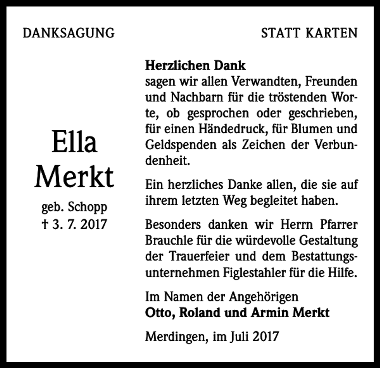 <p>DANKSAGUNG</p><p>Ella<br />Merkt<br />geb. Schopp<br />† 3. 7. 2017</p><p>STATT KARTEN<br />Herzlichen Dank<br />sagen wir allen Verwandten, Freunden<br />und Nachbarn für die tröstenden Worte, ob gesprochen oder geschrieben,<br />für einen Händedruck, für Blumen und<br />Geldspenden als Zeichen der Verbundenheit.<br />Ein herzliches Danke allen, die sie auf<br />ihrem letzten Weg begleitet haben.<br />Besonders danken wir Herrn Pfarrer<br />Brauchle für die würdevolle Gestaltung<br />der Trauerfeier und dem Bestattungsunternehmen Figlestahler für die Hilfe.<br />Im Namen der Angehörigen<br />Otto, Roland und Armin Merkt<br />Merdingen, im Juli 2017</p>
