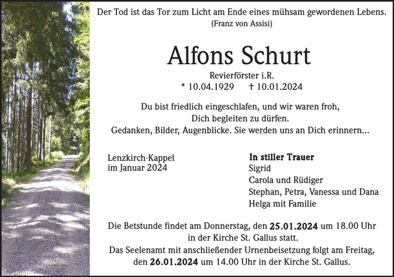 <p>Der Tod ist das Tor zum Licht am Ende eines mühsam gewordenen Lebens.<br />(Franz von Assisi)</p><p>Alfons Schurt<br />Revierförster i.R.<br />* 10.04.1929<br />† 10.01.2024<br />Du bist friedlich eingeschlafen, und wir waren froh,<br />Dich begleiten zu dürfen.<br />Gedanken, Bilder, Augenblicke. Sie werden uns an Dich erinnern...<br />Lenzkirch-Kappel<br />im Januar 2024</p><p>In stiller Trauer<br />Sigrid<br />Carola und Rüdiger<br />Stephan, Petra, Vanessa und Dana<br />Helga mit Familie</p><p>Die Betstunde findet am Donnerstag, den 25.01.2024 um 18.00 Uhr<br />in der Kirche St. Gallus statt.<br />Das Seelenamt mit anschließender Urnenbeisetzung folgt am Freitag,<br />den 26.01.2024 um 14.00 Uhr in der Kirche St. Gallus.</p>