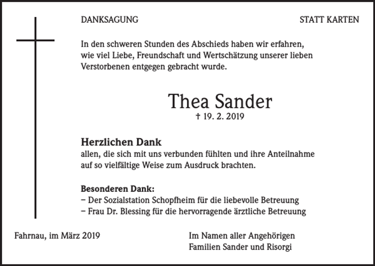<p>DANKSAGUNG</p><p>STATT KARTEN</p><p>In den schweren Stunden des Abschieds haben wir erfahren,<br />wie viel Liebe, Freundschaft und Wertschätzung unserer lieben<br />Verstorbenen entgegen gebracht wurde.</p><p>Thea Sander<br />† 19. 2. 2019</p><p>Herzlichen Dank</p><p>allen, die sich mit uns verbunden fühlten und ihre Anteilnahme<br />auf so vielfältige Weise zum Ausdruck brachten.<br />Besonderen Dank:<br />– Der Sozialstation Schopfheim für die liebevolle Betreuung<br />– Frau Dr. Blessing für die hervorragende ärztliche Betreuung<br />Fahrnau, im März 2019 Im Namen aller Angehörigen<br />Familien Sander und Risorgi</p>