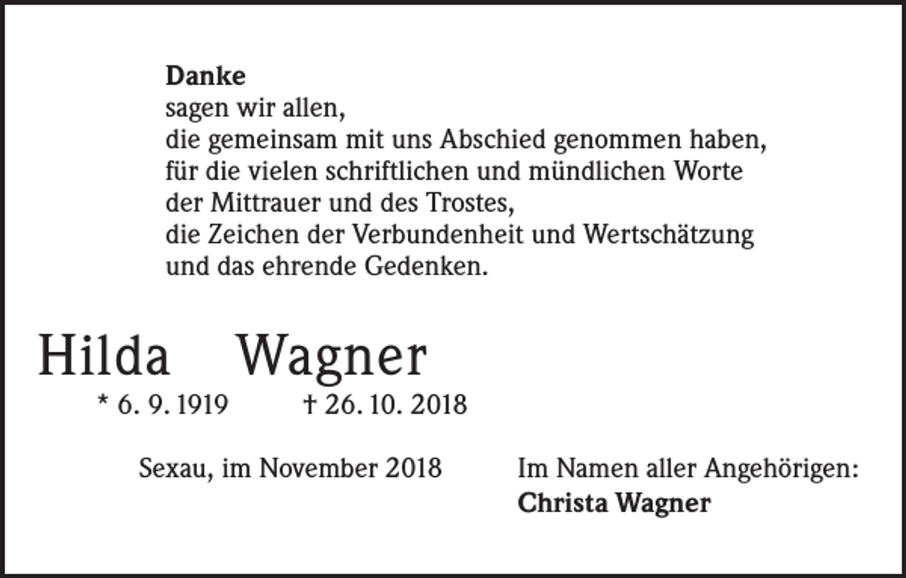 <p>Danke<br />sagen wir allen,<br />die gemeinsam mit uns Abschied genommen haben,<br />für die vielen schriftlichen und mündlichen Worte<br />der Mittrauer und des Trostes,<br />die Zeichen der Verbundenheit und Wertschätzung<br />und das ehrende Gedenken.</p><p>Hilda Wagner</p><p>* 6. 9. 1919 † 26. 10. 2018</p><p>Sexau, im November 2018</p><p>Im Namen aller Angehörigen:<br />Christa Wagner</p>