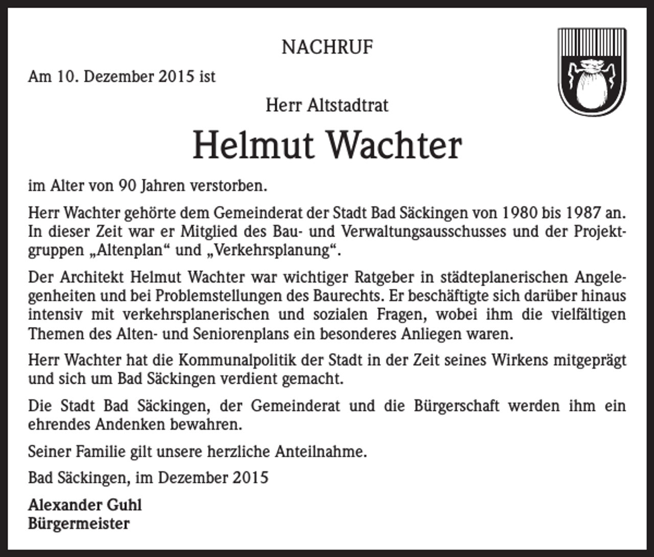 <p>NACHRUF<br />Am 10. Dezember 2015 ist</p><p>Herr Altstadtrat</p><p>Helmut Wachter<br />im Alter von 90 Jahren verstorben.<br />Herr Wachter gehörte dem Gemeinderat der Stadt Bad Säckingen von 1980 bis 1987 an.<br />In dieser Zeit war er Mitglied des Bau- und Verwaltungsausschusses und der Projektgruppen „Altenplan“ und „Verkehrsplanung“.<br />Der Architekt Helmut Wachter war wichtiger Ratgeber in städteplanerischen Angelegenheiten und bei Problemstellungen des Baurechts. Er beschäftigte sich darüber hinaus<br />intensiv mit verkehrsplanerischen und sozialen Fragen, wobei ihm die vielfältigen<br />Themen des Alten- und Seniorenplans ein besonderes Anliegen waren.<br />Herr Wachter hat die Kommunalpolitik der Stadt in der Zeit seines Wirkens mitgeprägt<br />und sich um Bad Säckingen verdient gemacht.<br />Die Stadt Bad Säckingen, der Gemeinderat und die Bürgerschaft werden ihm ein<br />ehrendes Andenken bewahren.<br />Seiner Familie gilt unsere herzliche Anteilnahme.<br />Bad Säckingen, im Dezember 2015<br />Alexander Guhl<br />Bürgermeister</p>