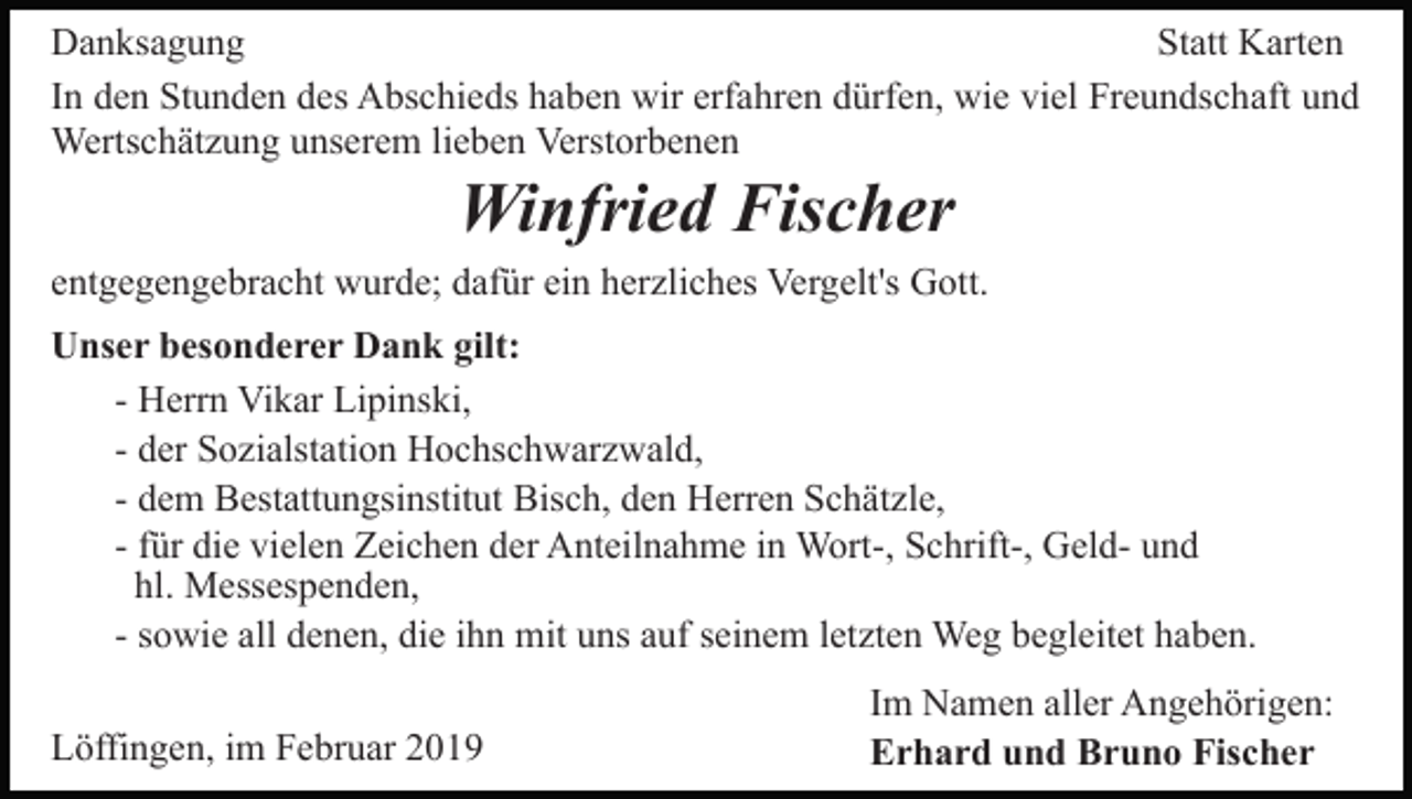 <p>Danksagung<br />Statt Karten<br />In den Stunden des Abschieds haben wir erfahren dürfen, wie viel Freundschaft und<br />Wertschätzung unserem lieben Verstorbenen</p><p>Winfried Fischer<br />entgegengebracht wurde; dafür ein herzliches Vergelt's Gott.<br />Unser besonderer Dank gilt:<br />- Herrn Vikar Lipinski,<br />- der Sozialstation Hochschwarzwald,<br />- dem Bestattungsinstitut Bisch, den Herren Schätzle,<br />- für die vielen Zeichen der Anteilnahme in Wort-, Schrift-, Geld- und<br />hl. Messespenden,<br />- sowie all denen, die ihn mit uns auf seinem letzten Weg begleitet haben.<br />Löffingen, im Februar 2019</p><p>Im Namen aller Angehörigen:<br />Erhard und Bruno Fischer</p>